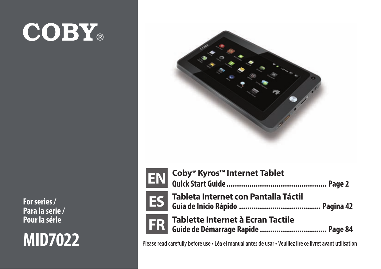 EN Coby® Kyros™ Internet TabletQuick Start Guide ................................................ Page 2ES Tableta Internet con Pantalla TáctilGuía de Inicio Rápido ....................................... Pagina 42FR Tablette Internet à Ecran Tactile Guide de Démarrage Rapide ................................ Page 84Please read carefully before use • Léa el manual antes de usar • Veuillez lire ce livret avant utilisationFor series / Para la serie /  Pour la sérieMID7022