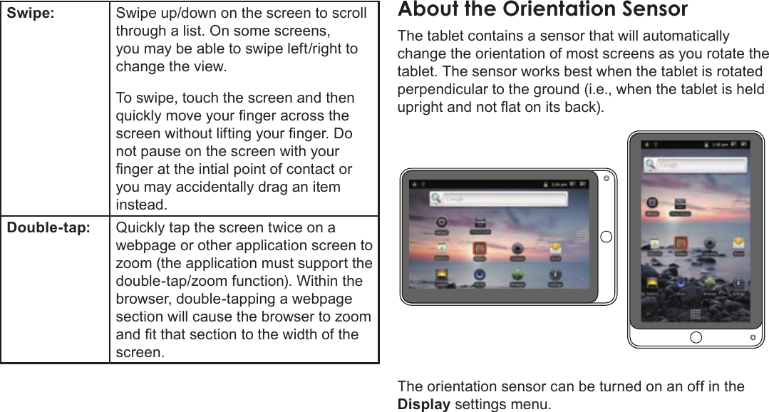 Page 10  Getting To Know The Mid7022EnglishSwipe: Swipe up/down on the screen to scroll through a list. On some screens, you may be able to swipe left/right to change the view. To swipe, touch the screen and then quickly move your nger across the screen without lifting your nger. Do not pause on the screen with your nger at the intial point of contact or you may accidentally drag an item instead.Double-tap: Quickly tap the screen twice on a webpage or other application screen to zoom (the application must support the double-tap/zoom function). Within the browser, double-tapping a webpage section will cause the browser to zoom and t that section to the width of the screen. AboutÂtheÂOrientationÂSensorThe tablet contains a sensor that will automatically change the orientation of most screens as you rotate the tablet. The sensor works best when the tablet is rotated perpendicular to the ground (i.e., when the tablet is held upright and not at on its back).The orientation sensor can be turned on an off in the Display settings menu.