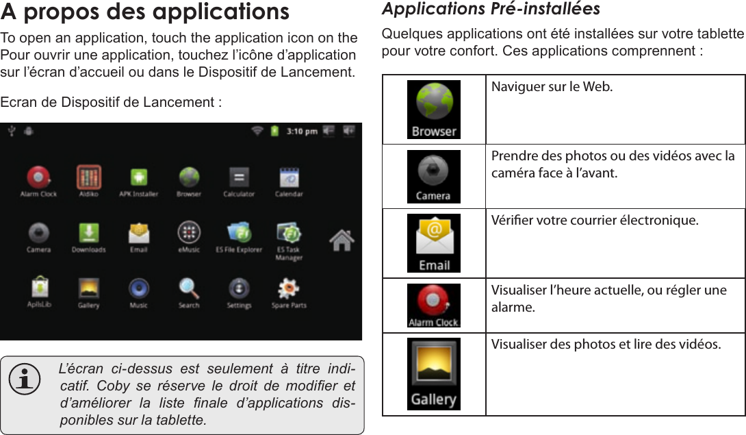 Français Page 100  Pour DémarrerAÂproposÂdesÂapplicationsTo open an application, touch the application icon on the Pour ouvrir une application, touchez l’icône d’application sur l’écran d’accueil ou dans le Dispositif de Lancement.Ecran de Dispositif de Lancement : L’é c r a n ci-dessusestseulementàtitre indi-catif.Cobyseréserveledroitdemodier etd’améliorerlalistenaled’applicationsdis-poniblessurlatablette.Applications Pré-installéesQuelques applications ont été installées sur votre tablette pour votre confort. Ces applications comprennent :Naviguer sur le Web.Prendre des photos ou des vidéos avec la caméra face à l’avant.Vérier votre courrier électronique.Visualiser l’heure actuelle, ou régler une alarme.Visualiser des photos et lire des vidéos.