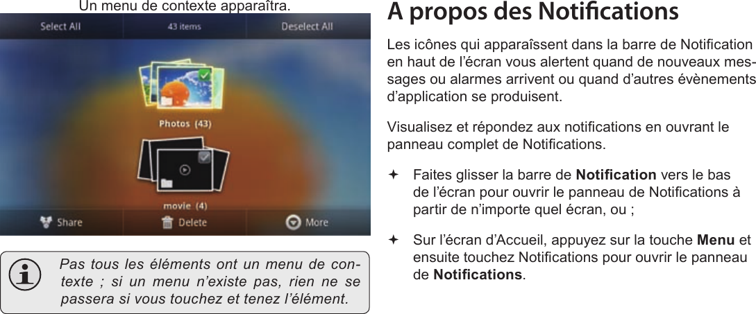 FrançaisPage 103  Pour DémarrerUn menu de contexte apparaîtra. Pastouslesélémentsontunmenudecon-texte;siunmenun’existepas,riennesepasserasivoustouchezettenezl’élément.A propos des NoticationsLes icônes qui apparaîssent dans la barre de Notication en haut de l’écran vous alertent quand de nouveaux mes-sages ou alarmes arrivent ou quand d’autres évènements d’application se produisent.Visualisez et répondez aux notications en ouvrant le panneau complet de Notications. Faites glisser la barre de Notication vers le bas de l’écran pour ouvrir le panneau de Notications à partir de n’importe quel écran, ou ; Sur l’écran d’Accueil, appuyez sur la touche Menu et ensuite touchez Notications pour ouvrir le panneau de Notications.