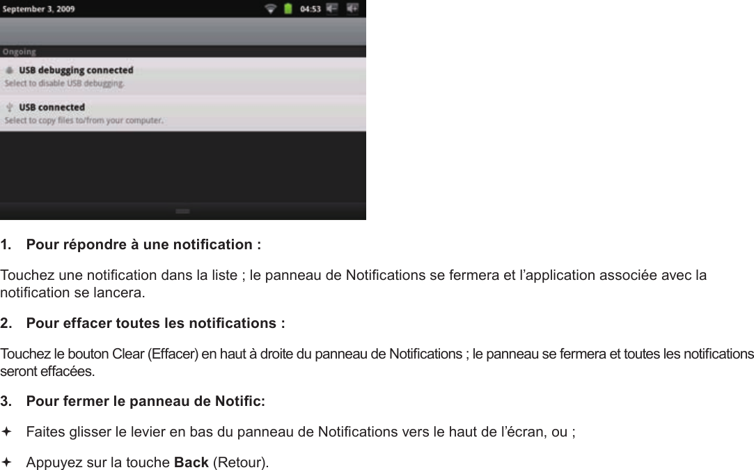 Français Page 104  Pour Démarrer1.  Pour répondre à une notication :Touchez une notication dans la liste ; le panneau de Notications se fermera et l’application associée avec la notication se lancera.2.  Pour effacer toutes les notications :Touchez le bouton Clear (Effacer) en haut à droite du panneau de Notications ; le panneau se fermera et toutes les notications seront effacées.3.  Pour fermer le panneau de Notic: Faites glisser le levier en bas du panneau de Notications vers le haut de l’écran, ou ; Appuyez sur la touche Back (Retour).