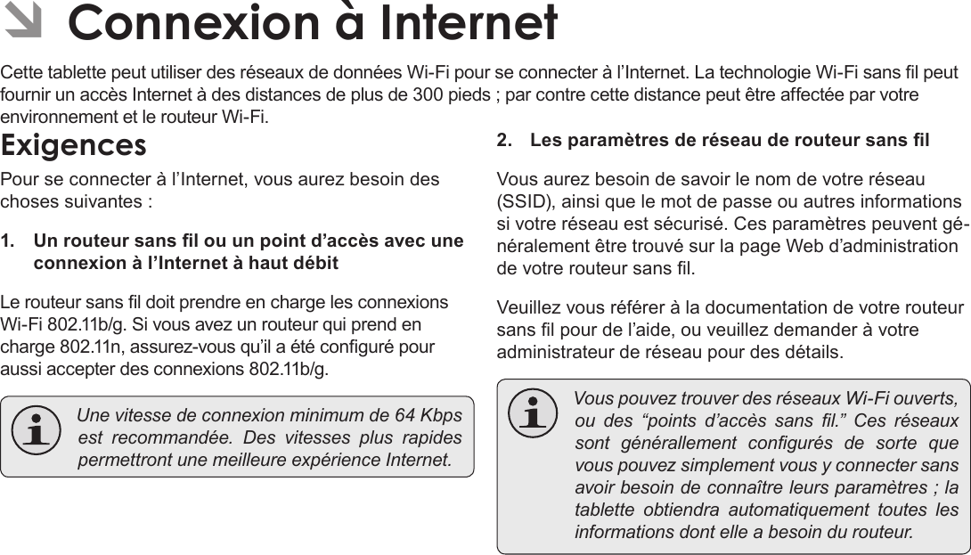 FrançaisPage 105  Connexion À InternetÂÂConnexionÂàÂInternetCette tablette peut utiliser des réseaux de données Wi-Fi pour se connecter à l’Internet. La technologie Wi-Fi sans l peut fournir un accès Internet à des distances de plus de 300 pieds ; par contre cette distance peut être affectée par votre environnement et le routeur Wi-Fi.ExigencesPour se connecter à l’Internet, vous aurez besoin des choses suivantes :1.  Un routeur sans l ou un point d’accès avec une connexion à l’Internet à haut débitLe routeur sans l doit prendre en charge les connexions Wi-Fi 802.11b/g. Si vous avez un routeur qui prend en charge 802.11n, assurez-vous qu’il a été conguré pour aussi accepter des connexions 802.11b/g. Unevitessedeconnexionminimumde64Kbpsestrecommandée.DesvitessesplusrapidespermettrontunemeilleureexpérienceInternet.2.  Les paramètres de réseau de routeur sans lVous aurez besoin de savoir le nom de votre réseau (SSID), ainsi que le mot de passe ou autres informations si votre réseau est sécurisé. Ces paramètres peuvent gé-néralement être trouvé sur la page Web d’administration de votre routeur sans l.Veuillez vous référer à la documentation de votre routeur sans l pour de l’aide, ou veuillez demander à votre administrateur de réseau pour des détails. VouspouveztrouverdesréseauxWi-Fiouverts,oudes“pointsd’accèssansl.”Cesréseauxsontgénérallementcongurésdesortequevouspouvezsimplementvousyconnectersansavoirbesoindeconnaîtreleursparamètres;latabletteobtiendraautomatiquementtouteslesinformationsdontelleabesoindurouteur.