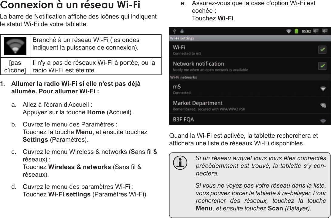 Français Page 106  Connexion À InternetConnexionÂàÂunÂréseauÂWi-FiLa barre de Notication afche des icônes qui indiquent le statut Wi-Fi de votre tablette.Branché à un réseau Wi-Fi (les ondes indiquent la puissance de connexion).[pas d’icône]Il n&apos;y a pas de réseaux Wi-Fi à portée, ou la radio Wi-Fi est éteinte.1.  Allumer la radio Wi-Fi si elle n’est pas déjà allumée. Pour allumer Wi-Fi :a.  Allez à l’écran d’Accueil :  Appuyez sur la touche Home (Accueil).b.  Ouvrez le menu des Paramètres : Touchez la touche Menu, et ensuite touchez Settings (Paramètres).c.  Ouvrez le menu Wireless &amp; networks (Sans l &amp; réseaux) : Touchez Wireless &amp; networks (Sans l &amp; réseaux).d.  Ouvrez le menu des paramètres Wi-Fi : Touchez Wi-Fi settings (Paramètres Wi-Fi).e.  Assurez-vous que la case d’option Wi-Fi est cochée : Touchez Wi-Fi.Quand la Wi-Fi est activée, la tablette recherchera et afchera une liste de réseaux Wi-Fi disponibles.  Siunréseauauquelvousvousêtesconnectésprécédemmentesttrouvé,latablettes’ycon-nectera. Sivousnevoyezpasvotreréseaudanslaliste,vouspouvezforcerlatabletteàre-balayer.Pourrechercherdesréseaux,touchezlatoucheMenu,etensuitetouchezScan(Balayer).