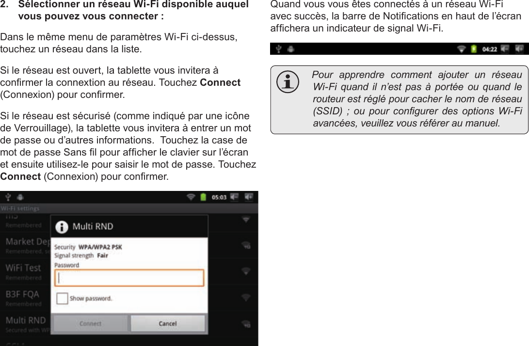 FrançaisPage 107  Connexion À Internet2.  Sélectionner un réseau Wi-Fi disponible auquel vous pouvez vous connecter :Dans le même menu de paramètres Wi-Fi ci-dessus, touchez un réseau dans la liste.Si le réseau est ouvert, la tablette vous invitera à conrmer la connextion au réseau. Touchez Connect (Connexion) pour conrmer.Si le réseau est sécurisé (comme indiqué par une icône de Verrouillage), la tablette vous invitera à entrer un mot de passe ou d’autres informations.  Touchez la case de mot de passe Sans l pour afcher le clavier sur l’écran et ensuite utilisez-le pour saisir le mot de passe. Touchez Connect (Connexion) pour conrmer.Quand vous vous êtes connectés à un réseau Wi-Fi avec succès, la barre de Notications en haut de l’écran afchera un indicateur de signal Wi-Fi. PourapprendrecommentajouterunréseauWi-Fiquandiln’estpasàportéeouquandlerouteurestréglépourcacherlenomderéseau(SSID);oupourcongurerdesoptionsWi-Fiavancées,veuillezvousréféreraumanuel.