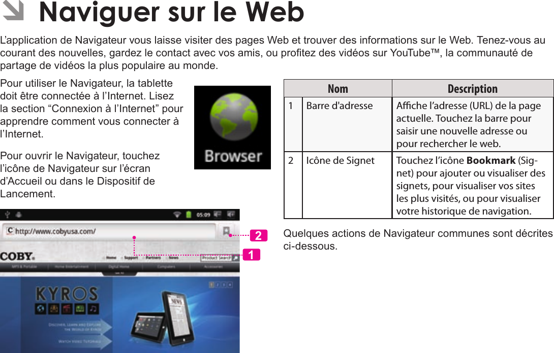 Français Page 108  Naviguer Sur Le WebÂÂNaviguerÂsurÂleÂWebL’application de Navigateur vous laisse visiter des pages Web et trouver des informations sur le Web. Tenez-vous au courant des nouvelles, gardez le contact avec vos amis, ou protez des vidéos sur YouTube™, la communauté de partage de vidéos la plus populaire au monde.Pour utiliser le Navigateur, la tablette doit être connectée à l’Internet. Lisez la section “Connexion à l’Internet” pour apprendre comment vous connecter à l’Internet.Pour ouvrir le Navigateur, touchez l’icône de Navigateur sur l’écran d’Accueil ou dans le Dispositif de Lancement.12Nom Description1Barre d&apos;adresse Ache l’adresse (URL) de la page actuelle. Touchez la barre pour saisir une nouvelle adresse ou pour rechercher le web.2 Icône de Signet Touchez l’icône Bookmark (Sig-net) pour ajouter ou visualiser des signets, pour visualiser vos sites les plus visités, ou pour visualiser votre historique de navigation. Quelques actions de Navigateur communes sont décrites ci-dessous. 