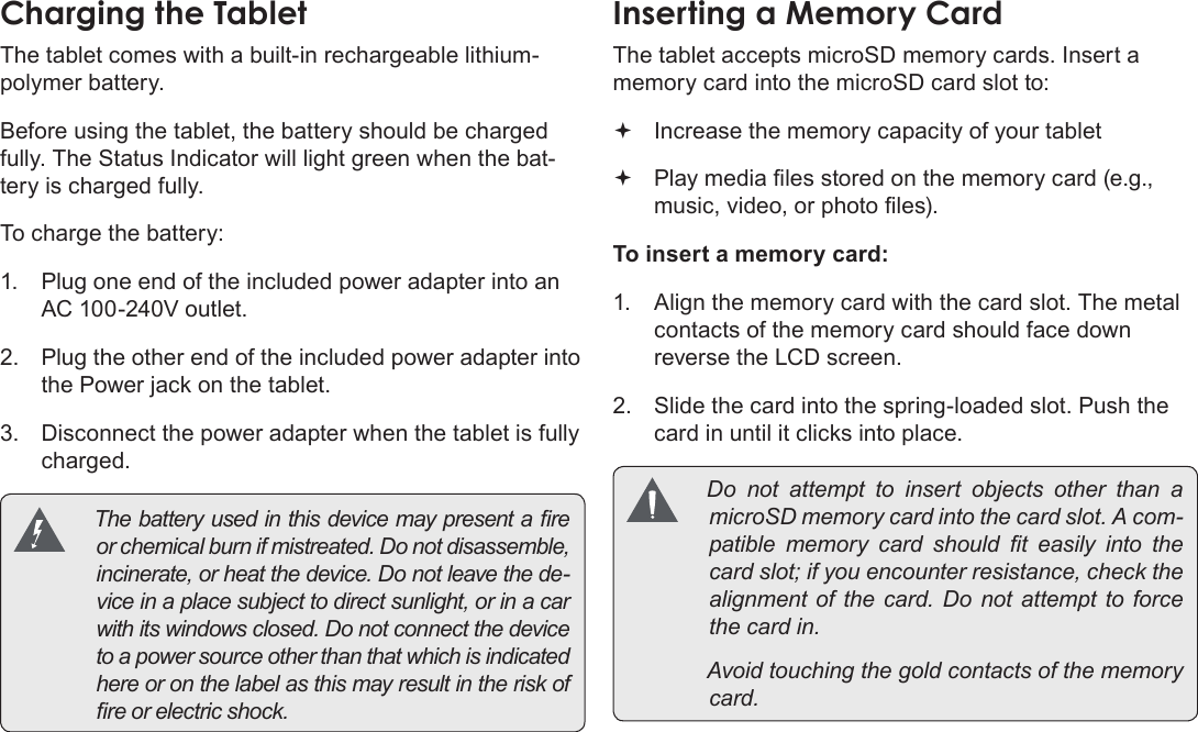 Page 11  Getting To Know The Mid7022EnglishChargingÂtheÂTabletThe tablet comes with a built-in rechargeable lithium-polymer battery.Before using the tablet, the battery should be charged fully. The Status Indicator will light green when the bat-tery is charged fully.To charge the battery:1.  Plug one end of the included power adapter into an AC 100-240V outlet.2.  Plug the other end of the included power adapter into the Power jack on the tablet.3.  Disconnect the power adapter when the tablet is fully charged. Thebatteryusedinthisdevicemaypresentareorchemicalburnifmistreated.Donotdisassemble,incinerate,orheatthedevice.Donotleavethede-viceinaplacesubjecttodirectsunlight,orinacarwithitswindowsclosed.Donotconnectthedevicetoapowersourceotherthanthatwhichisindicatedhereoronthelabelasthismayresultintheriskofreorelectricshock.InsertingÂaÂMemoryÂCardThe tablet accepts microSD memory cards. Insert a memory card into the microSD card slot to: Increase the memory capacity of your tablet Play media les stored on the memory card (e.g., music, video, or photo les).To insert a memory card:1.  Align the memory card with the card slot. The metal contacts of the memory card should face down reverse the LCD screen.2.  Slide the card into the spring-loaded slot. Push the card in until it clicks into place. Donotattempttoinsertobjectsotherthan amicroSDmemorycardintothecardslot.Acom-patiblememorycardshouldteasilyintothecardslot;ifyouencounterresistance,checkthealignmentofthecard.Donotattempttoforcethecardin. Avoidtouchingthegoldcontactsofthememorycard.