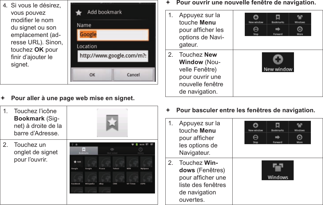 Français Page 110  Naviguer Sur Le Web4. Si vous le désirez, vous pouvez modier le nom du signet ou son emplacement (ad-resse URL). Sinon, touchez OK pour nir d’ajouter le signet. Pour aller à une page web mise en signet.1.  Touchez l’icône Bookmark (Sig-net) à droite de la barre d’Adresse.2.  Touchez un onglet de signet pour l’ouvrir. Pour ouvrir une nouvelle fenêtre de navigation.1.  Appuyez sur la touche Menu pour afcher les options de Navi-gateur.2. Touchez New Window (Nou-velle Fenêtre) pour ouvrir une nouvelle fenêtre de navigation. Pour basculer entre les fenêtres de navigation.1.  Appuyez sur la touche Menu pour afcher les options de Navigateur.2. Touchez Win-dows (Fenêtres) pour afcher une liste des fenêtres de navigation ouvertes.