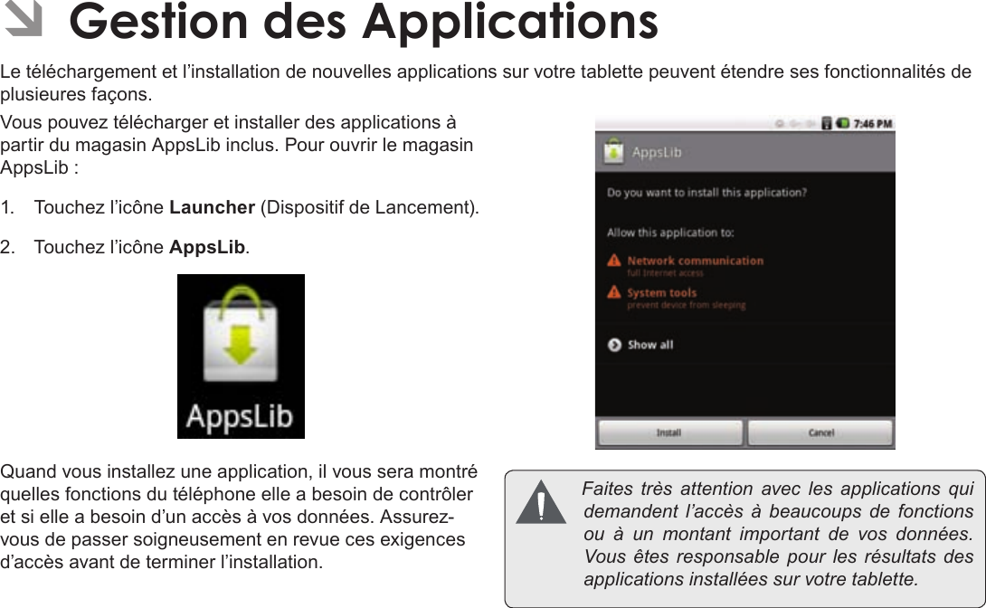 Français Page 112  Gestion Des ApplicationsÂÂGestionÂdesÂApplicationsLe téléchargement et l’installation de nouvelles applications sur votre tablette peuvent étendre ses fonctionnalités de plusieures façons.Vous pouvez télécharger et installer des applications à partir du magasin AppsLib inclus. Pour ouvrir le magasin AppsLib :1.  Touchez l’icône Launcher (Dispositif de Lancement).2.  Touchez l’icône AppsLib.Quand vous installez une application, il vous sera montré quelles fonctions du téléphone elle a besoin de contrôler et si elle a besoin d’un accès à vos données. Assurez-vous de passer soigneusement en revue ces exigences d’accès avant de terminer l’installation. Faitestrèsattentionaveclesapplicationsquidemandent l’accèsàbeaucoupsdefonctionsouàun montant importantdevosdonnées.Vousêtesresponsablepourlesrésultatsdesapplicationsinstalléessurvotretablette.