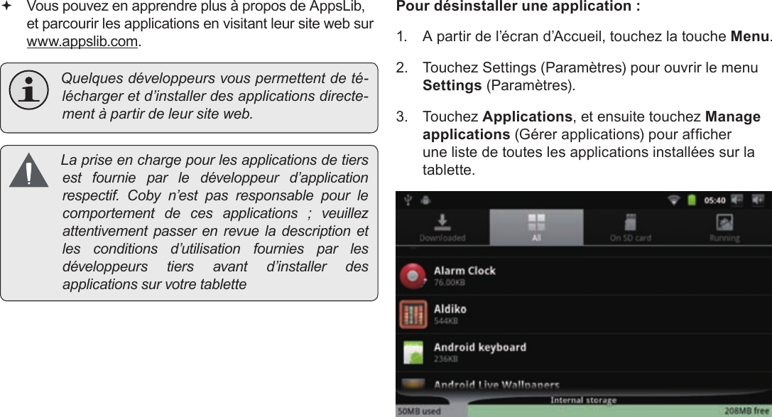 FrançaisPage 113  Gestion Des Applications Vous pouvez en apprendre plus à propos de AppsLib, et parcourir les applications en visitant leur site web sur  www.appslib.com. Quelquesdéveloppeursvouspermettentdeté-léchargeretd’installerdesapplicationsdirecte-mentàpartirdeleursiteweb. Lapriseenchargepourlesapplicationsdetiersestfournieparledéveloppeurd’applicationrespectif.Cobyn’estpasresponsablepourlecomportementdecesapplications;veuillezattentivementpasserenrevueladescriptionetlesconditionsd’utilisationfourniesparlesdéveloppeurstiersavantd’installerdesapplicationssurvotretablettePour désinstaller une application :1.  A partir de l’écran d’Accueil, touchez la touche Menu.2.  Touchez Settings (Paramètres) pour ouvrir le menu Settings (Paramètres).3. Touchez Applications, et ensuite touchez Manage applications (Gérer applications) pour afcher une liste de toutes les applications installées sur la tablette.