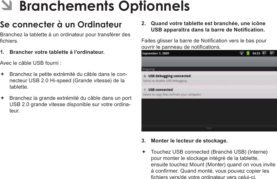 FrançaisPage 115  Branchements OptionnelsÂÂBranchementsÂOptionnelsSeÂconnecterÂàÂunÂOrdinateurBranchez la tablette à un ordinateur pour transférer des chiers.1.  Brancher votre tablette à l’ordinateur.Avec le câble USB fourni : Branchez la petite extrémité du câble dans le con-necteur USB 2.0 Hi-speed (Grande vitesse) de la tablette. Branchez la grande extrémité du câble dans un port USB 2.0 grande vitesse disponible sur votre ordina-teur.2.  Quand votre tablette est branchée, une icône USB apparaîtra dans la barre de Notication.Faites glisser la barre de Notication vers le bas pour ouvrir le panneau de notications.3.  Monter le lecteur de stockage. Touchez USB connected (Branché USB) (Interne) pour monter le stockage intégré de la tablette, ensuite touchez Mount (Monter) quand on vous invite à conrmer. Quand monté, vous pouvez copier les chiers vers/de votre ordinateur vers celui-ci.