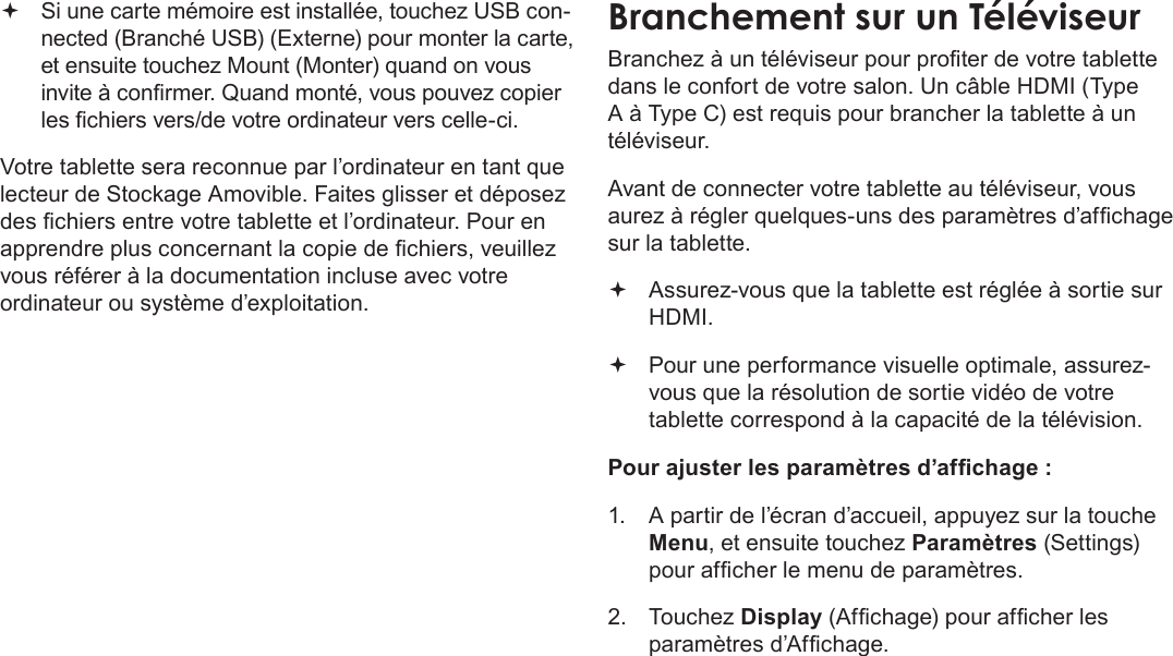 Français Page 116  Branchements Optionnels Si une carte mémoire est installée, touchez USB con-nected (Branché USB) (Externe) pour monter la carte, et ensuite touchez Mount (Monter) quand on vous invite à conrmer. Quand monté, vous pouvez copier les chiers vers/de votre ordinateur vers celle-ci. Votre tablette sera reconnue par l’ordinateur en tant que lecteur de Stockage Amovible. Faites glisser et déposez des chiers entre votre tablette et l’ordinateur. Pour en apprendre plus concernant la copie de chiers, veuillez vous référer à la documentation incluse avec votre ordinateur ou système d’exploitation.BranchementÂsurÂunÂTéléviseurBranchez à un téléviseur pour proter de votre tablette dans le confort de votre salon. Un câble HDMI (Type A à Type C) est requis pour brancher la tablette à un téléviseur.Avant de connecter votre tablette au téléviseur, vous aurez à régler quelques-uns des paramètres d’afchage sur la tablette. Assurez-vous que la tablette est réglée à sortie sur HDMI. Pour une performance visuelle optimale, assurez-vous que la résolution de sortie vidéo de votre tablette correspond à la capacité de la télévision.Pour ajuster les paramètres d’afchage :1.  A partir de l’écran d’accueil, appuyez sur la touche Menu, et ensuite touchez Paramètres (Settings) pour afcher le menu de paramètres.2. Touchez Display (Afchage) pour afcher les paramètres d’Afchage.