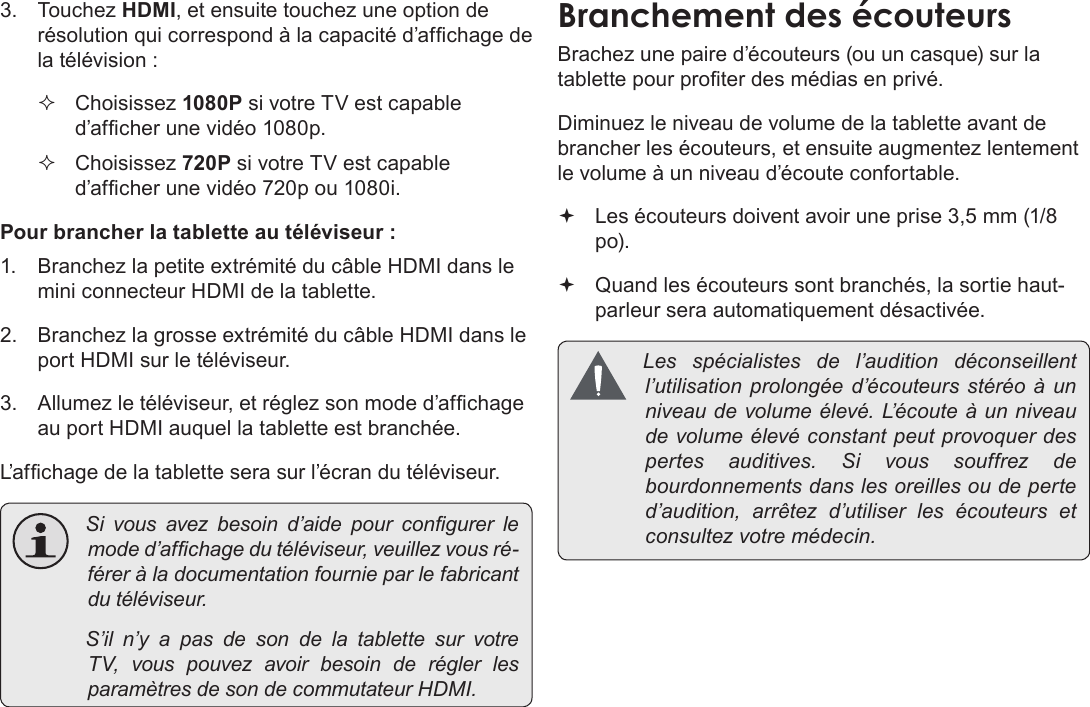 FrançaisPage 117  Branchements Optionnels3. Touchez HDMI, et ensuite touchez une option de résolution qui correspond à la capacité d’afchage de la télévision : Choisissez 1080P si votre TV est capable d’afcher une vidéo 1080p. Choisissez 720P si votre TV est capable d’afcher une vidéo 720p ou 1080i.Pour brancher la tablette au téléviseur :1.  Branchez la petite extrémité du câble HDMI dans le mini connecteur HDMI de la tablette.2.  Branchez la grosse extrémité du câble HDMI dans le port HDMI sur le téléviseur.3.  Allumez le téléviseur, et réglez son mode d’afchage au port HDMI auquel la tablette est branchée.L’afchage de la tablette sera sur l’écran du téléviseur. Sivousavezbesoind’aidepourcongurerlemoded’afchagedutéléviseur,veuillezvousré-féreràladocumentationfournieparlefabricantdutéléviseur. S’iln’yapasdesondelatablettesurvotreTV,vouspouvezavoirbesoinderéglerlesparamètresdesondecommutateurHDMI.BranchementÂdesÂécouteursBrachez une paire d’écouteurs (ou un casque) sur la tablette pour proter des médias en privé.Diminuez le niveau de volume de la tablette avant de brancher les écouteurs, et ensuite augmentez lentement le volume à un niveau d’écoute confortable. Les écouteurs doivent avoir une prise 3,5 mm (1/8 po). Quand les écouteurs sont branchés, la sortie haut-parleur sera automatiquement désactivée. Les spécialistes del’audition déconseillentl’utilisationprolongéed’écouteursstéréoàunniveaudevolumeélevé.L’ é c o u t e àunniveaudevolumeélevéconstantpeutprovoquerdespertesauditives.Sivoussouffrezdebourdonnementsdanslesoreillesoudeperted’audition,arrêtezd’utiliserlesécouteurs etconsultezvotremédecin.