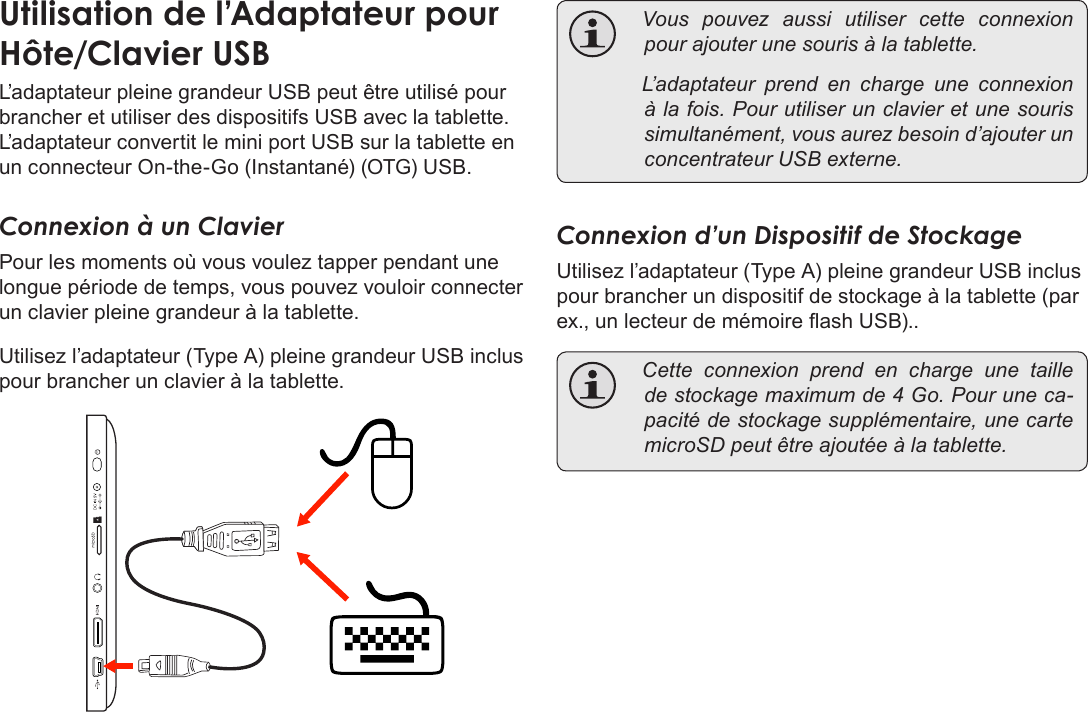 Français Page 118  Branchements OptionnelsUtilisationÂdeÂl’AdaptateurÂpourÂHôte/ClavierÂUSBL’adaptateur pleine grandeur USB peut être utilisé pour brancher et utiliser des dispositifs USB avec la tablette. L’adaptateur convertit le mini port USB sur la tablette en un connecteur On-the-Go (Instantané) (OTG) USB.Connexion à un ClavierPour les moments où vous voulez tapper pendant une longue période de temps, vous pouvez vouloir connecter un clavier pleine grandeur à la tablette. Utilisez l’adaptateur (Type A) pleine grandeur USB inclus pour brancher un clavier à la tablette. Vouspouvezaussiutilisercetteconnexionpourajouterunesourisàlatablette. L’adaptateurprendencharge une connexionàlafois.Pourutiliserunclavieretunesourissimultanément,vousaurezbesoind’ajouterunconcentrateurUSBexterne.Connexion d’un Dispositif de StockageUtilisez l’adaptateur (Type A) pleine grandeur USB inclus pour brancher un dispositif de stockage à la tablette (par ex., un lecteur de mémoire ash USB).. Cetteconnexionprendencharge une tailledestockagemaximumde4Go.Pouruneca-pacitédestockagesupplémentaire,unecartemicroSDpeutêtreajoutéeàlatablette.