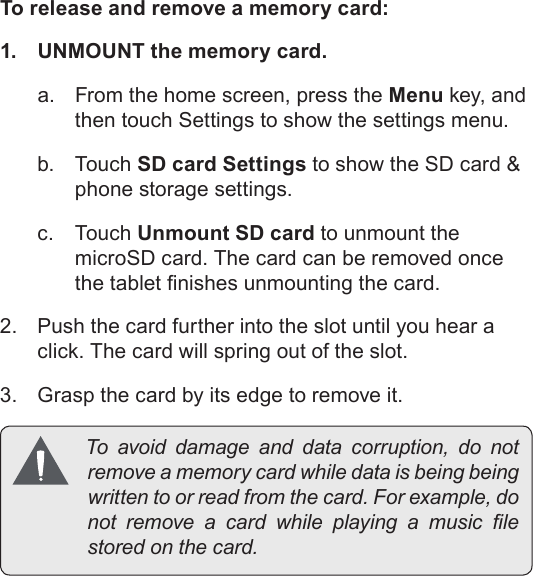 Page 12  Getting To Know The Mid7022EnglishTo release and remove a memory card:1.  UNMOUNT the memory card.a.  From the home screen, press the Menu key, and then touch Settings to show the settings menu.b. Touch SD card Settings to show the SD card &amp; phone storage settings.c. Touch Unmount SD card to unmount the microSD card. The card can be removed once the tablet nishes unmounting the card. 2.  Push the card further into the slot until you hear a click. The card will spring out of the slot.3.  Grasp the card by its edge to remove it. Toavoiddamageanddatacorruption,donotremoveamemorycardwhiledataisbeingbeingwrittentoorreadfromthecard.Forexample,donotremoveacardwhileplayingamusiclestoredonthecard.