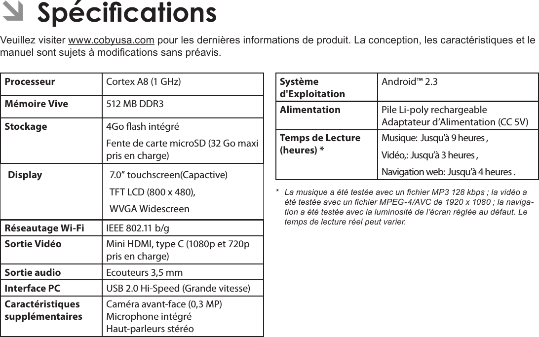 Français Page 120  SpécicationsÂÂSpécicationsVeuillez visiter www.cobyusa.com pour les dernières informations de produit. La conception, les caractéristiques et le manuel sont sujets à modications sans préavis.Processeur Cortex A8 (1 GHz)Mémoire Vive 512 MB DDR3Stockage 4Go ash intégréFente de carte microSD (32 Go maxi pris en charge)Display  7.0” touchscreen(Capactive)TFT LCD (800 x 480), WVGA WidescreenRéseautage Wi-Fi IEEE 802.11 b/gSortie Vidéo Mini HDMI, type C (1080p et 720p pris en charge)Sortie audio Ecouteurs 3,5 mmInterface PC USB 2.0 Hi-Speed (Grande vitesse)Caractéristiques supplémentairesCaméra avant-face (0,3 MP) Microphone intégré Haut-parleurs stéréoSystème d&apos;ExploitationAndroid™ 2.3Alimentation Pile Li-poly rechargeable Adaptateur d’Alimentation (CC 5V)Temps de Lecture (heures) *Musique: Jusqu’à 9 heures ,Vidéo,: Jusqu’à 3 heures ,Navigation web: Jusqu’à 4 heures .* LamusiqueaététestéeavecunchierMP3128kbps;lavidéoaététestéeavecunchierMPEG-4/AVCde1920x1080;lanaviga-tionaététestéeaveclaluminositédel’écranrégléeaudéfaut.Letempsdelectureréelpeutvarier.