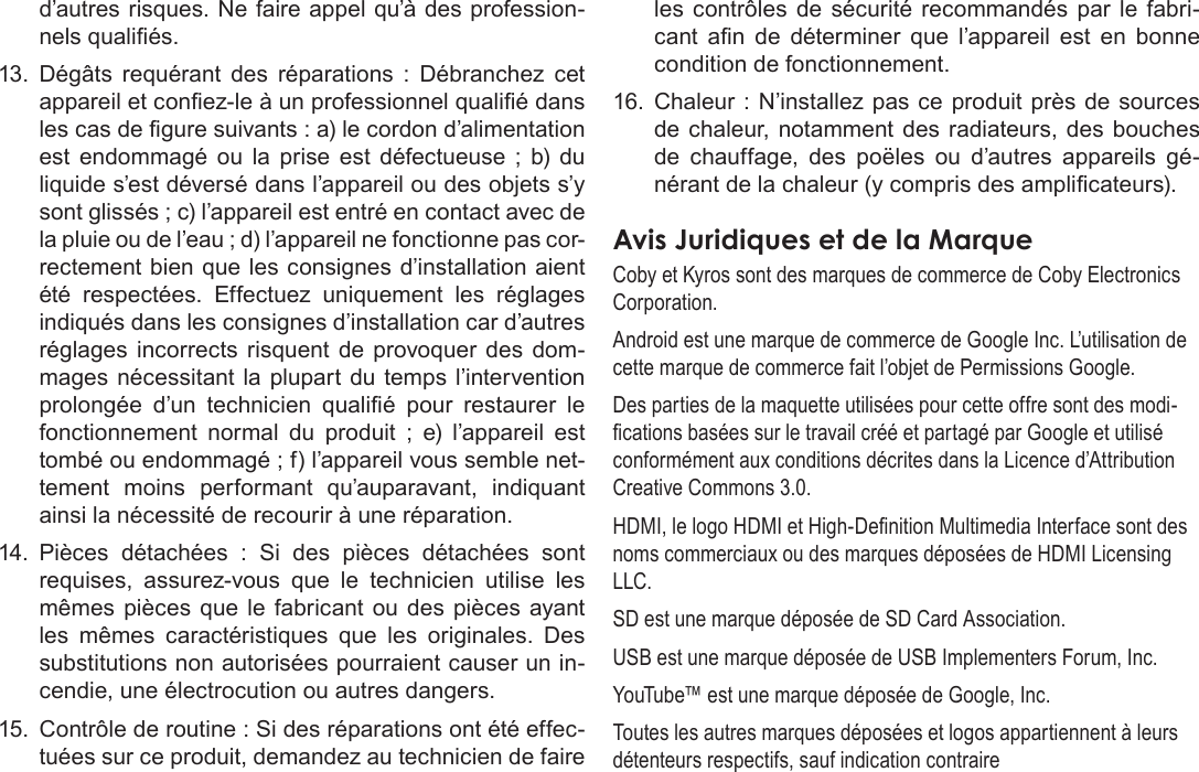 FrançaisPage 125  Notices De Sûretéd’autres risques. Ne faire appel qu’à des profession-nels qualiés.13.  Dégâts  requérant  des  réparations  :  Débranchez  cet appareil et conez-le à un professionnel qualié dans les cas de gure suivants : a) le cordon d’alimentation est  endommagé  ou  la  prise  est  défectueuse  ;  b) du liquide s’est déversé dans l’appareil ou des objets s’y sont glissés ; c) l’appareil est entré en contact avec de la pluie ou de l’eau ; d) l’appareil ne fonctionne pas cor-rectement bien que les consignes d’installation aient été  respectées.  Effectuez  uniquement  les  réglages indiqués dans les consignes d’installation car d’autres réglages  incorrects  risquent de  provoquer  des dom-mages nécessitant  la  plupart du  temps l’intervention prolongée  d’un  technicien  qualié  pour  restaurer  le fonctionnement  normal  du  produit  ;  e)  l’appareil  est tombé ou endommagé ; f) l’appareil vous semble net-tement  moins  performant  qu’auparavant,  indiquant ainsi la nécessité de recourir à une réparation.14.  Pièces  détachées  :  Si  des  pièces  détachées  sont requises,  assurez-vous  que  le  technicien  utilise  les mêmes  pièces  que le  fabricant  ou des pièces ayant les  mêmes  caractéristiques  que  les  originales.  Des substitutions non autorisées pourraient causer un in-cendie, une électrocution ou autres dangers.15.  Contrôle de routine : Si des réparations ont été effec-tuées sur ce produit, demandez au technicien de faire les  contrôles  de  sécurité  recommandés  par  le  fabri-cant  an  de  déterminer  que  l’appareil  est  en  bonne condition de fonctionnement.16.  Chaleur : N’installez pas ce produit près de  sources de chaleur,  notamment des  radiateurs, des bouches de  chauffage,  des  poëles  ou  d’autres  appareils  gé-nérant de la chaleur (y compris des amplicateurs).  AvisÂJuridiquesÂetÂdeÂlaÂMarqueCoby et Kyros sont des marques de commerce de Coby Electronics Corporation.Android est une marque de commerce de Google Inc. L’utilisation de cette marque de commerce fait l’objet de Permissions Google.Des parties de la maquette utilisées pour cette offre sont des modi-cations basées sur le travail créé et partagé par Google et utilisé conformément aux conditions décrites dans la Licence d’Attribution Creative Commons 3.0.HDMI, le logo HDMI et High-Denition Multimedia Interface sont des noms commerciaux ou des marques déposées de HDMI Licensing LLC.SD est une marque déposée de SD Card Association.USB est une marque déposée de USB Implementers Forum, Inc.YouTube™ est une marque déposée de Google, Inc. Toutes les autres marques déposées et logos appartiennent à leurs détenteurs respectifs, sauf indication contraire