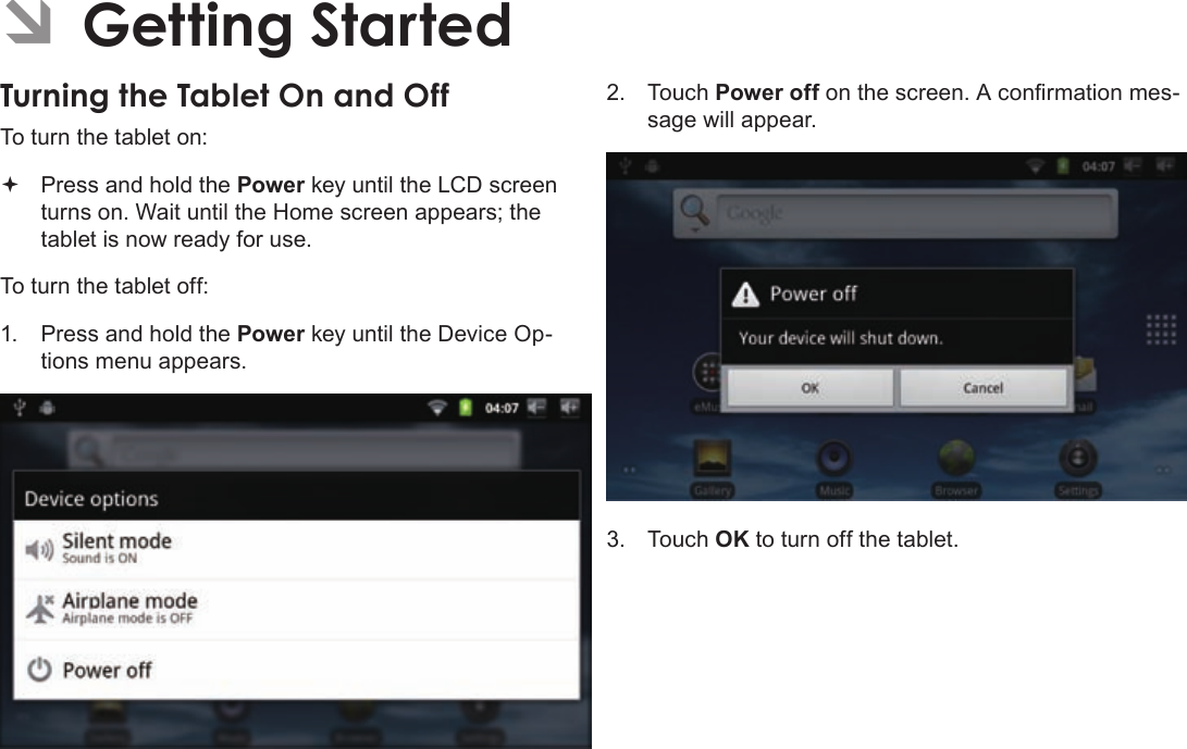 Page 13  Getting StartedEnglishÂÂGettingÂStartedTurningÂtheÂTabletÂOnÂandÂOffÂTo turn the tablet on: Press and hold the Power key until the LCD screen turns on. Wait until the Home screen appears; the tablet is now ready for use.To turn the tablet off:1.  Press and hold the Power key until the Device Op-tions menu appears.2. Touch Power off on the screen. A conrmation mes-sage will appear.3. Touch OK to turn off the tablet.