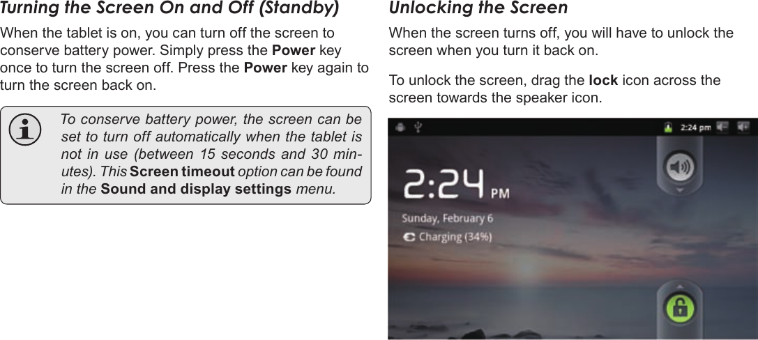 Page 14  Getting StartedEnglishTurning the Screen On and Off (Standby)When the tablet is on, you can turn off the screen to conserve battery power. Simply press the Power key once to turn the screen off. Press the Power key again to turn the screen back on. Toconservebatterypower,thescreencanbesettoturnoffautomaticallywhenthetabletisnotinuse(between15 seconds and 30min-utes).ThisScreen timeoutoptioncanbefoundintheSound and display settingsmenu.Unlocking the ScreenWhen the screen turns off, you will have to unlock the screen when you turn it back on. To unlock the screen, drag the lock icon across the screen towards the speaker icon.