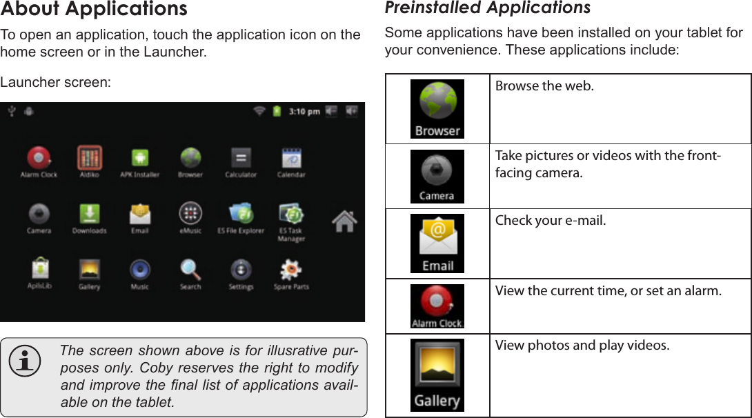 Page 17  Getting StartedEnglishAboutÂApplicationsTo open an application, touch the application icon on the home screen or in the Launcher. Launcher screen: Thescreenshownaboveisforillusrativepur-posesonly.Cobyreservestherighttomodifyandimprovethenallistofapplicationsavail-ableonthetablet.Preinstalled ApplicationsSome applications have been installed on your tablet for your convenience. These applications include:Browse the web.Take pictures or videos with the front-facing camera.Check your e-mail.View the current time, or set an alarm.View photos and play videos.