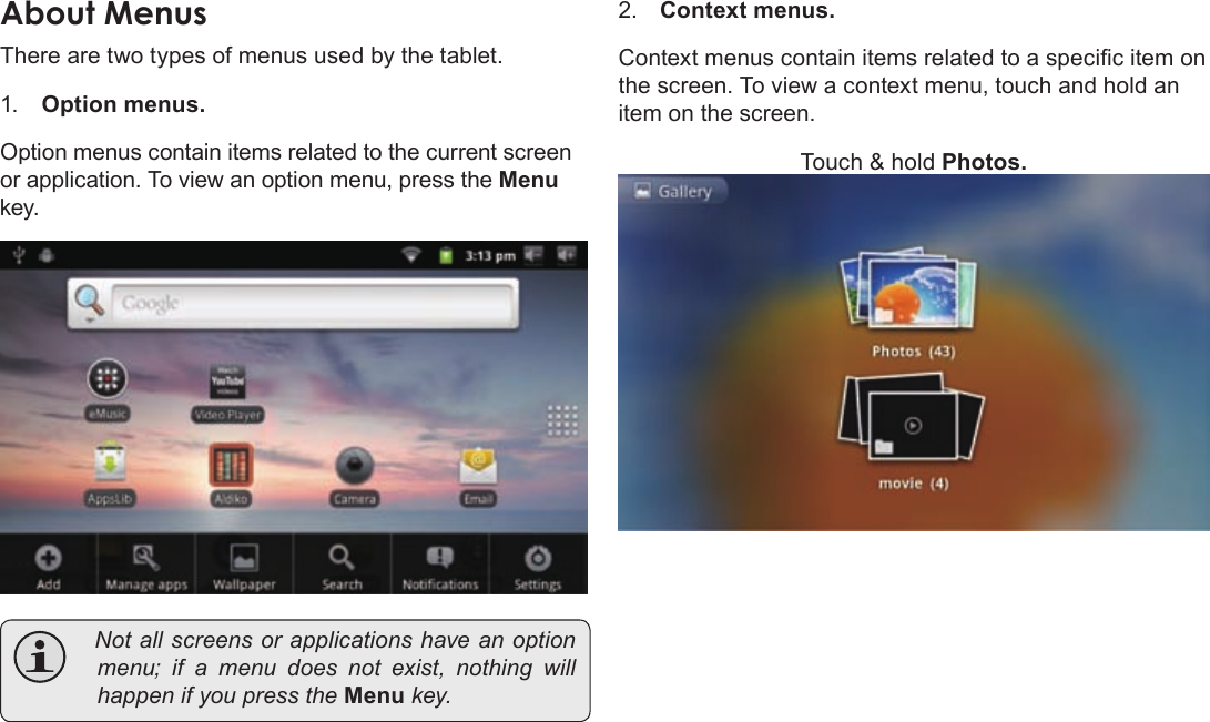 Page 19  Getting StartedEnglishAboutÂMenusThere are two types of menus used by the tablet.1. Option menus.  Option menus contain items related to the current screen or application. To view an option menu, press the Menu key. Notallscreensorapplicationshaveanoptionmenu;ifamenudoesnotexist,nothing willhappenifyoupresstheMenukey.2. Context menus.Context menus contain items related to a specic item on the screen. To view a context menu, touch and hold an item on the screen.Touch &amp; hold Photos.