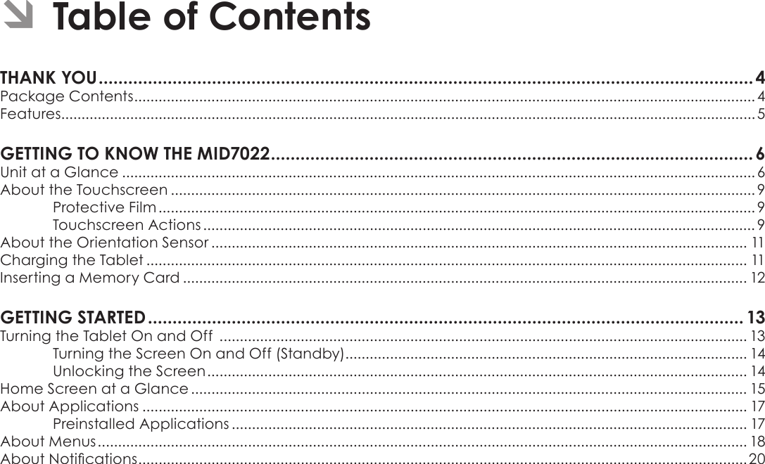 Page 2  Table Of ContentsEnglishÂÂTableÂofÂContentsTHANKÂYOUÂ.....................................................................................................................................4Package Contents .........................................................................................................................................................4Features........................................................................................................................................................................... 5GETTINGÂTOÂKNOWÂTHEÂMID7022Â..................................................................................................6Unit at a Glance ............................................................................................................................................................ 6About the Touchscreen ................................................................................................................................................ 9Protective Film ................................................................................................................................................... 9Touchscreen Actions ........................................................................................................................................ 9About the Orientation Sensor .................................................................................................................................... 11Charging the Tablet .................................................................................................................................................... 11Inserting a Memory Card ........................................................................................................................................... 12GETTINGÂSTARTEDÂ......................................................................................................................... 13Turning the Tablet On and Off  .................................................................................................................................. 13Turning the Screen On and Off (Standby) ................................................................................................... 14Unlocking the Screen ..................................................................................................................................... 14Home Screen at a Glance ......................................................................................................................................... 15About Applications ..................................................................................................................................................... 17Preinstalled Applications ............................................................................................................................... 17About Menus ................................................................................................................................................................ 18About Notications ......................................................................................................................................................20