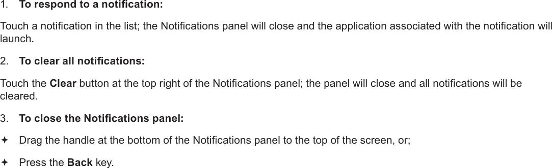 Page 21  Getting StartedEnglish1. To respond to a notication:Touch a notication in the list; the Notications panel will close and the application associated with the notication will launch.2. To clear all notications:Touch the Clear button at the top right of the Notications panel; the panel will close and all notications will be cleared.3. To close the Notications panel: Drag the handle at the bottom of the Notications panel to the top of the screen, or; Press the Back key.