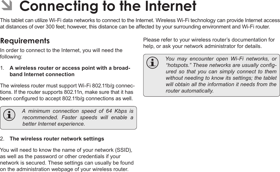 Page 22  Connecting To The InternetEnglishÂÂConnectingÂtoÂtheÂInternetThis tablet can utilize Wi-Fi data networks to connect to the Internet. Wireless Wi-Fi technology can provide Internet access at distances of over 300 feet; however, this distance can be affected by your surrounding environment and Wi-Fi router.RequirementsIn order to connect to the Internet, you will need the following:1. A wireless router or access point with a broad-band Internet connectionThe wireless router must support Wi-Fi 802.11b/g connec-tions. If the router supports 802.11n, make sure that it has been congured to accept 802.11b/g connections as well.Aminimumconnectionspeedof64Kbpsisrecommended. Fasterspeeds will enable abetterInternetexperience.2. The wireless router network settingsYou will need to know the name of your network (SSID), as well as the password or other credentials if your network is secured. These settings can usually be found on the administration webpage of your wireless router. Please refer to your wireless router’s documentation for help, or ask your network administrator for details. YoumayencounteropenWi-Fi networks, or“hotspots.”Thesenetworksareusuallycong-uredsothatyoucansimply connect tothemwithoutneedingtoknowitssettings;thetabletwillobtainalltheinformationitneedsfromtherouterautomatically.