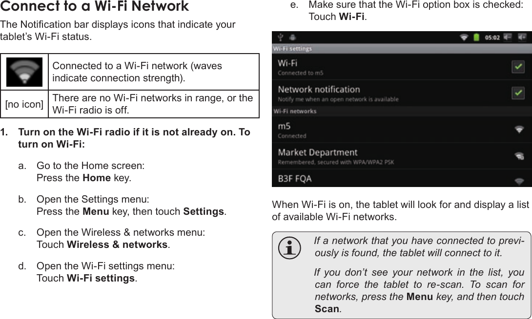 Page 23  Connecting To The InternetEnglishConnectÂtoÂaÂWi-FiÂNetworkThe Notication bar displays icons that indicate your tablet’s Wi-Fi status.Connected to a Wi-Fi network (waves indicate connection strength).[no icon] There are no Wi-Fi networks in range, or the Wi-Fi radio is off.1.  Turn on the Wi-Fi radio if it is not already on. To turn on Wi-Fi:a.  Go to the Home screen:  Press the Home key.b.  Open the Settings menu:  Press the Menu key, then touch Settings.c.  Open the Wireless &amp; networks menu:  Touch Wireless &amp; networks.d.  Open the Wi-Fi settings menu:  Touch Wi-Fi settings.e.  Make sure that the Wi-Fi option box is checked: Touch Wi-Fi.When Wi-Fi is on, the tablet will look for and display a list of available Wi-Fi networks.  Ifanetworkthatyouhaveconnectedtoprevi-ouslyisfound,thetabletwillconnecttoit. Ifyoudon’tseeyour network inthelist,youcan force thetablettore-scan.Toscan fornetworks,presstheMenukey,andthentouchScan.