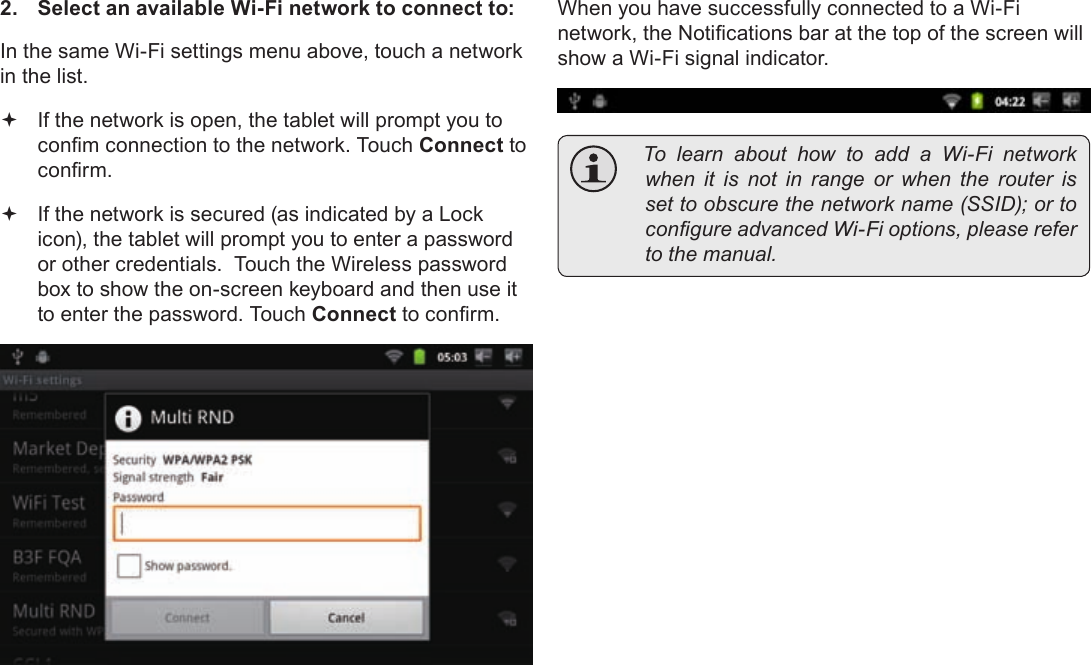 Page 24  Connecting To The InternetEnglish2.  Select an available Wi-Fi network to connect to: In the same Wi-Fi settings menu above, touch a network in the list. If the network is open, the tablet will prompt you to conm connection to the network. Touch Connect to conrm. If the network is secured (as indicated by a Lock icon), the tablet will prompt you to enter a password or other credentials.  Touch the Wireless password box to show the on-screen keyboard and then use it to enter the password. Touch Connect to conrm.When you have successfully connected to a Wi-Fi network, the Notications bar at the top of the screen will show a Wi-Fi signal indicator. Tolearnabouthowtoadd a Wi-Fi networkwhenitisnotin range orwhentherouterissettoobscurethenetworkname(SSID);ortocongureadvancedWi-Fioptions,pleaserefertothemanual.