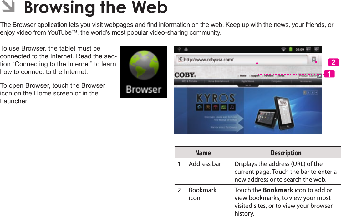 Page 25  Browsing The WebEnglishÂÂBrowsingÂtheÂWebThe Browser application lets you visit webpages and nd information on the web. Keep up with the news, your friends, or enjoy video from YouTube™, the world’s most popular video-sharing community.To use Browser, the tablet must be connected to the Internet. Read the sec-tion “Connecting to the Internet” to learn how to connect to the Internet.To open Browser, touch the Browser icon on the Home screen or in the Launcher.12Name Description1Address bar Displays the address (URL) of the current page. Touch the bar to enter a new address or to search the web.2Bookmark iconTouch the Bookmark icon to add or view bookmarks, to view your most visited sites, or to view your browser history.