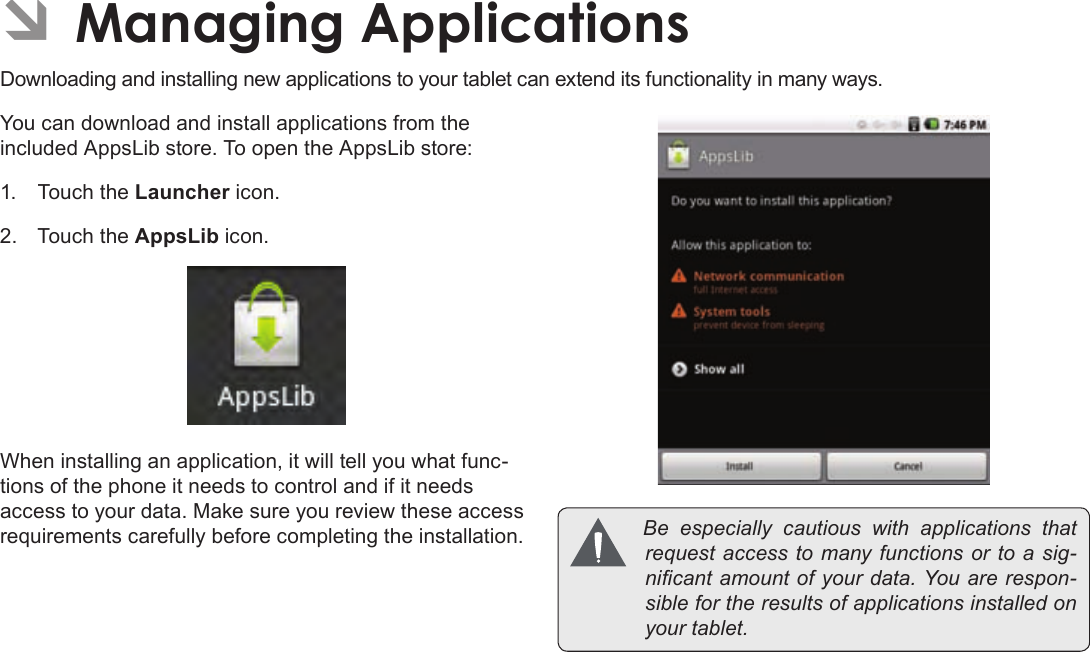 Page 28  Managing ApplicationsEnglishÂÂManagingÂApplicationsDownloading and installing new applications to your tablet can extend its functionality in many ways.You can download and install applications from the included AppsLib store. To open the AppsLib store:1.  Touch the Launcher icon.2.  Touch the AppsLib icon.When installing an application, it will tell you what func-tions of the phone it needs to control and if it needs access to your data. Make sure you review these access requirements carefully before completing the installation.  Be especially cautiouswithapplicationsthatrequestaccesstomanyfunctionsortoasig-nicantamountofyourdata.Youarerespon-siblefortheresultsofapplicationsinstalledonyourtablet.