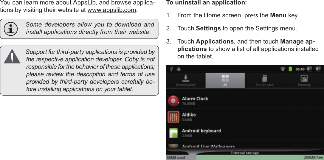 Page 29  Managing ApplicationsEnglishYou can learn more about AppsLib, and browse applica-tions by visiting their website at www.appslib.com. Somedevelopersallowyoutodownload andinstallapplicationsdirectlyfromtheirwebsite. Supportforthird-partyapplicationsisprovidedbytherespectiveapplicationdeveloper.Cobyisnotresponsibleforthebehavioroftheseapplications;pleasereviewthedescriptionandtermsofuseprovidedbythird-partydeveloperscarefullybe-foreinstallingapplicationsonyourtablet.To uninstall an application:1.  From the Home screen, press the Menu key.2. Touch Settings to open the Settings menu.3. Touch Applications, and then touch Manage ap-plications to show a list of all applications installed on the tablet.