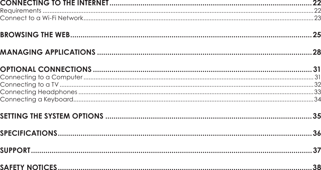 Page 3 Table Of ContentsEnglishCONNECTINGÂTOÂTHEÂINTERNETÂ..................................................................................................22Requirements ...............................................................................................................................................................22Connect to a Wi-Fi Network .......................................................................................................................................23BROWSINGÂTHEÂWEBÂ.....................................................................................................................25MANAGINGÂAPPLICATIONSÂ........................................................................................................28OPTIONALÂCONNECTIONSÂ.......................................................................................................... 31Connecting to a Computer ....................................................................................................................................... 31Connecting to a TV .....................................................................................................................................................32Connecting Headphones ..........................................................................................................................................33Connecting a Keyboard.............................................................................................................................................34SETTINGÂTHEÂSYSTEMÂOPTIONSÂ....................................................................................................35SPECIFICATIONSÂ...........................................................................................................................36SUPPORTÂ........................................................................................................................................37SAFETYÂNOTICESÂ...........................................................................................................................38