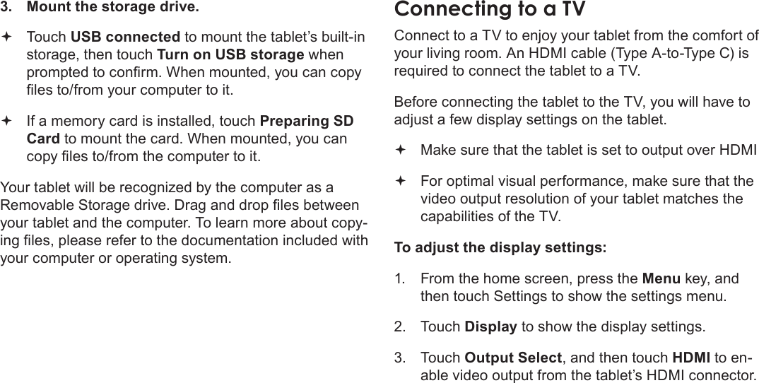 Page 32  Optional ConnectionsEnglish3.  Mount the storage drive. Touch USB connected to mount the tablet’s built-in storage, then touch Turn on USB storage when prompted to conrm. When mounted, you can copy les to/from your computer to it. If a memory card is installed, touch Preparing SD Card to mount the card. When mounted, you can copy les to/from the computer to it. Your tablet will be recognized by the computer as a Removable Storage drive. Drag and drop les between your tablet and the computer. To learn more about copy-ing les, please refer to the documentation included with your computer or operating system.ConnectingÂtoÂaÂTVConnect to a TV to enjoy your tablet from the comfort of your living room. An HDMI cable (Type A-to-Type C) is required to connect the tablet to a TV.Before connecting the tablet to the TV, you will have to adjust a few display settings on the tablet. Make sure that the tablet is set to output over HDMI For optimal visual performance, make sure that the video output resolution of your tablet matches the capabilities of the TV.To adjust the display settings:1.  From the home screen, press the Menu key, and then touch Settings to show the settings menu.2. Touch Display to show the display settings.3. Touch Output Select, and then touch HDMI to en-able video output from the tablet’s HDMI connector.