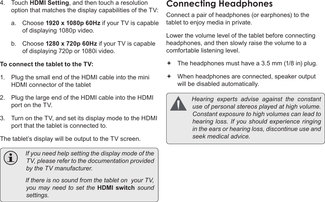 Page 33  Optional ConnectionsEnglish4. Touch HDMI Setting, and then touch a resolution option that matches the display capabilities of the TV:a.  Choose 1920 x 1080p 60Hz if your TV is capable of displaying 1080p video.b.  Choose 1280 x 720p 60Hz if your TV is capable of displaying 720p or 1080i video.To connect the tablet to the TV:1.  Plug the small end of the HDMI cable into the mini HDMI connector of the tablet2.  Plug the large end of the HDMI cable into the HDMI port on the TV.3.  Turn on the TV, and set its display mode to the HDMI port that the tablet is connected to.The tablet’s display will be output to the TV screen. IfyouneedhelpsettingthedisplaymodeoftheTV,pleaserefertothedocumentationprovidedbytheTVmanufacturer. IfthereisnosoundfromthetabletonyourTV,youmayneedtosettheHDMI  switch  soundsettings.ConnectingÂHeadphonesConnect a pair of headphones (or earphones) to the tablet to enjoy media in private.Lower the volume level of the tablet before connecting headphones, and then slowly raise the volume to a comfortable listening level. The headphones must have a 3.5 mm (1/8 in) plug. When headphones are connected, speaker output will be disabled automatically. Hearingexpertsadviseagainsttheconstantuseofpersonalstereosplayedathighvolume.Constantexposuretohighvolumescanleadtohearingloss.Ifyoushouldexperienceringingintheearsorhearingloss,discontinueuseandseekmedicaladvice.