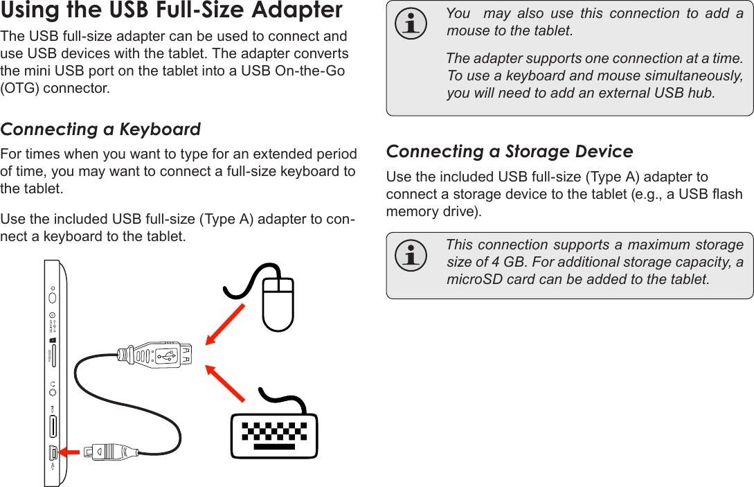 Page 34  Optional ConnectionsEnglishUsingÂtheÂUSBÂFull-SizeÂAdapterThe USB full-size adapter can be used to connect and use USB devices with the tablet. The adapter converts the mini USB port on the tablet into a USB On-the-Go (OTG) connector.Connecting a KeyboardFor times when you want to type for an extended period of time, you may want to connect a full-size keyboard to the tablet. Use the included USB full-size (Type A) adapter to con-nect a keyboard to the tablet. Youmayalsousethisconnectiontoadd amousetothetablet. Theadaptersupportsoneconnectionatatime.Touseakeyboardandmousesimultaneously,youwillneedtoaddanexternalUSBhub.Connecting a Storage DeviceUse the included USB full-size (Type A) adapter to connect a storage device to the tablet (e.g., a USB ash memory drive). Thisconnectionsupportsamaximumstoragesizeof4GB.Foradditionalstoragecapacity,amicroSDcardcanbeaddedtothetablet.