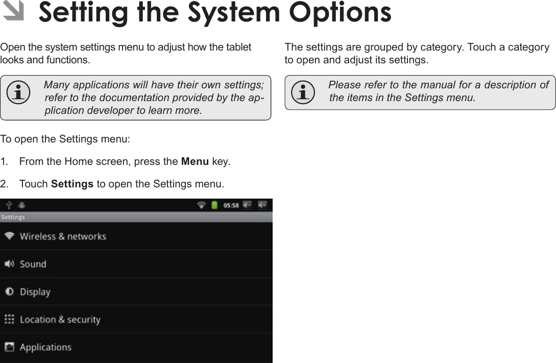 Page 35  Setting The System OptionsEnglishÂÂSettingÂtheÂSystemÂOptionsOpen the system settings menu to adjust how the tablet looks and functions. Manyapplicationswillhavetheirownsettings;refertothedocumentationprovidedbytheap-plicationdevelopertolearnmore.To open the Settings menu:1.  From the Home screen, press the Menu key.2. Touch Settings to open the Settings menu.The settings are grouped by category. Touch a category to open and adjust its settings. PleaserefertothemanualforadescriptionoftheitemsintheSettingsmenu.