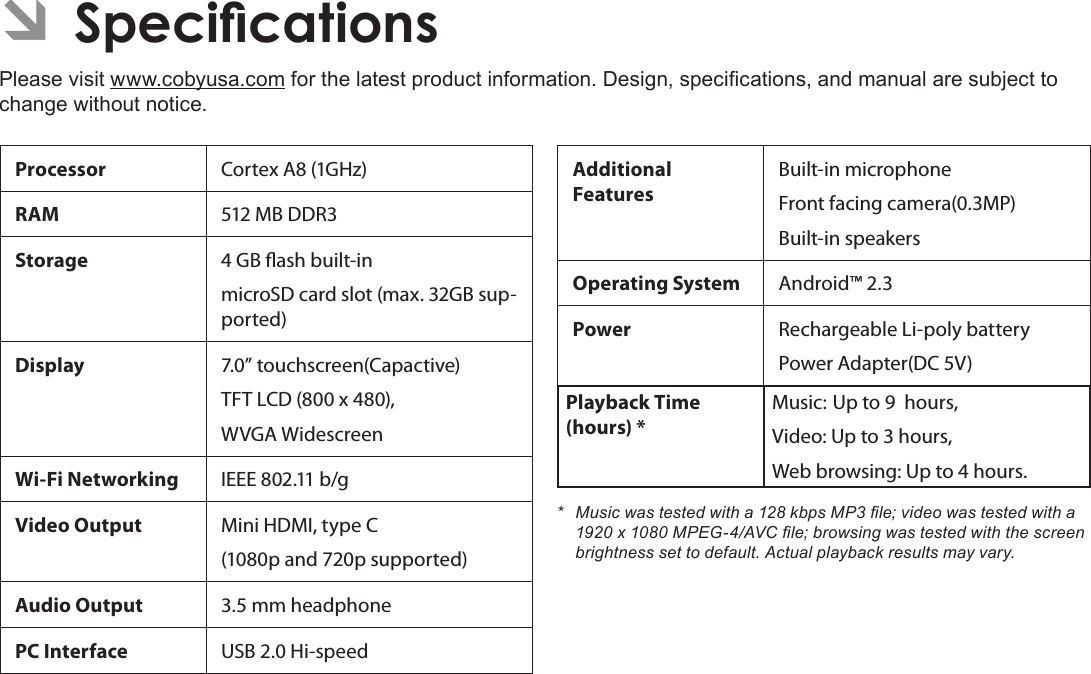 Page 36  SpecicationsEnglishÂÂSpecicationsPlease visit www.cobyusa.com for the latest product information. Design, specications, and manual are subject to change without notice.Processor Cortex A8 (1GHz)RAM 512 MB DDR3Storage 4 GB ash built-inmicroSD card slot (max. 32GB sup-ported) Display  7.0” touchscreen(Capactive)TFT LCD (800 x 480), WVGA WidescreenWi-Fi Networking IEEE 802.11 b/gVideo Output Mini HDMI, type C (1080p and 720p supported)Audio Output 3.5 mm headphonePC Interface USB 2.0 Hi-speedAdditional  FeaturesBuilt-in microphoneFront facing camera(0.3MP)Built-in speakersOperating System Android™ 2.3Power Rechargeable Li-poly batteryPower Adapter(DC 5V)Playback Time (hours) *Music: Up to 9  hours,Video: Up to 3 hours,Web browsing: Up to 4 hours.* Musicwastestedwitha128kbpsMP3le;videowastestedwitha1920x1080MPEG-4/AVCle;browsingwastestedwiththescreenbrightnesssettodefault.Actualplaybackresultsmayvary.