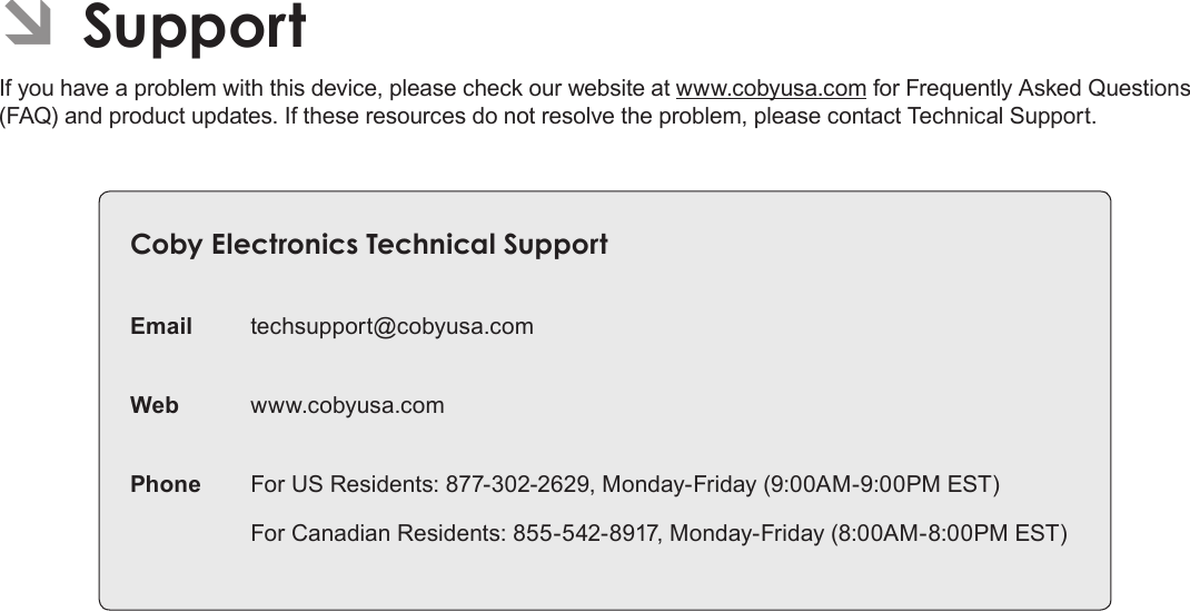 Page 37  SupportEnglishÂÂSupportIf you have a problem with this device, please check our website at www.cobyusa.com for Frequently Asked Questions (FAQ) and product updates. If these resources do not resolve the problem, please contact Technical Support.CobyÂElectronicsÂTechnicalÂSupportEmail techsupport@cobyusa.comWeb www.cobyusa.comPhone For US Residents: 877-302-2629, Monday-Friday (9:00AM-9:00PM EST)For Canadian Residents: 855-542-8917, Monday-Friday (8:00AM-8:00PM EST)