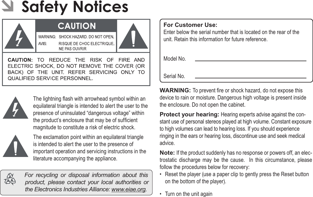 Page 38  Safety NoticesEnglishÂÂSafetyÂNoticesThe lightning ash with arrowhead symbol within an equilateral triangle is intended to alert the user to the presence of uninsulated “dangerous voltage” within the product’s enclosure that may be of sufcient magnitude to constitute a risk of electric shock.The exclamation point within an equilateral triangle is intended to alert the user to the presence of important operation and servicing instructions in the literature accompanying the appliance. Forrecyclingordisposalinformationaboutthisproduct,pleasecontactyourlocalauthoritiesortheElectronicsIndustriesAlliance:www.eiae.org.For Customer Use:Enter below the serial number that is located on the rear of the unit. Retain this information for future reference.Model No.Serial No.WARNING: To prevent re or shock hazard, do not expose this device to rain or moisture. Dangerous high voltage is present inside the enclosure. Do not open the cabinet.Protect your hearing: Hearing experts advise against the con-stant use of personal stereos played at high volume. Constant exposure to high volumes can lead to hearing loss. If you should experience ringing in the ears or hearing loss, discontinue use and seek medical advice.Note: If the product suddenly has no response or powers off, an elec-trostatic  discharge  may  be  the  cause.   In  this  circumstance, please follow the procedures below for recovery:•  Reset the player (use a paper clip to gently press the Reset button on the bottom of the player).•  Turn on the unit again