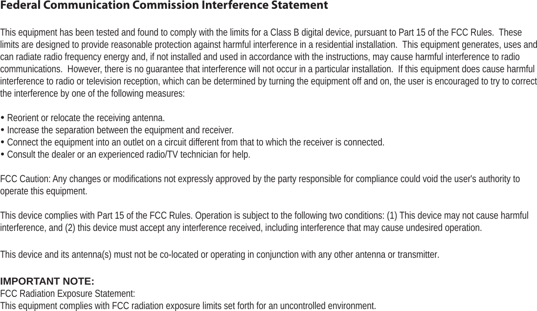Page 39  Safety NoticesEnglishFederal Communication Commission Interference StatementThis equipment has been tested and found to comply with the limits for a Class B digital device, pursuant to Part 15 of the FCC Rules. Theselimits are designed to provide reasonable protection against harmful interference in a residential installation.  This equipment generates, uses and can radiate radio frequency energy and, if not installed and used in accordance with the instructions, may cause harmful interference to radio communications.  However, there is no guarantee that interference will not occur in a particular installation.  If this equipment does cause harmful interference to radio or television reception, which can be determined by turning the equipment off and on, the user is encouraged to try to correct the interference by one of the following measures: Reorient or relocate the receiving antenna. Increase the separation between the equipment and receiver. Connect the equipment into an outlet on a circuit different from that to which the receiver is connected. Consult the dealer or an experienced radio/TV technician for help.FCC Caution: Any changes or modifications not expressly approved by the party responsible for compliance could void the user&apos;s authority to operate this equipment.This device complies with Part 15 of the FCC Rules. Operation is subject to the following two conditions: (1) This device may not cause harmful interference, and (2) this device must accept any interference received, including interference that may cause undesired operation.This device and its antenna(s) must not be co-located or operating in conjunction with any other antenna or transmitter.IMPORTANT NOTE:FCC Radiation Exposure Statement:This equipment complies with FCC radiation exposure limits set forth for an uncontrolled environment. 