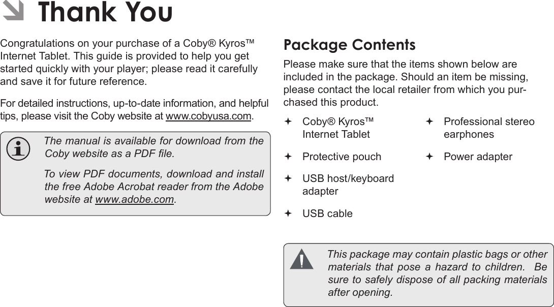 Page 4  Thank YouEnglishCongratulations on your purchase of a Coby® Kyros™ Internet Tablet. This guide is provided to help you get started quickly with your player; please read it carefully and save it for future reference. For detailed instructions, up-to-date information, and helpful tips, please visit the Coby website at www.cobyusa.com.  ThemanualisavailablefordownloadfromtheCobywebsiteasaPDFle. ToviewPDFdocuments,downloadandinstallthefreeAdobeAcrobatreaderfromtheAdobewebsiteatwww.adobe.com.PackageÂContentsPlease make sure that the items shown below are included in the package. Should an item be missing, please contact the local retailer from which you pur-chased this product. Coby® Kyros™ Internet Tablet Protective pouch USB host/keyboard adapter USB cable Professional stereo earphones Power adapter Thispackagemaycontainplasticbagsorothermaterials thatposeahazardtochildren.Besuretosafelydisposeofallpackingmaterialsafteropening.ÂÂThankÂYou