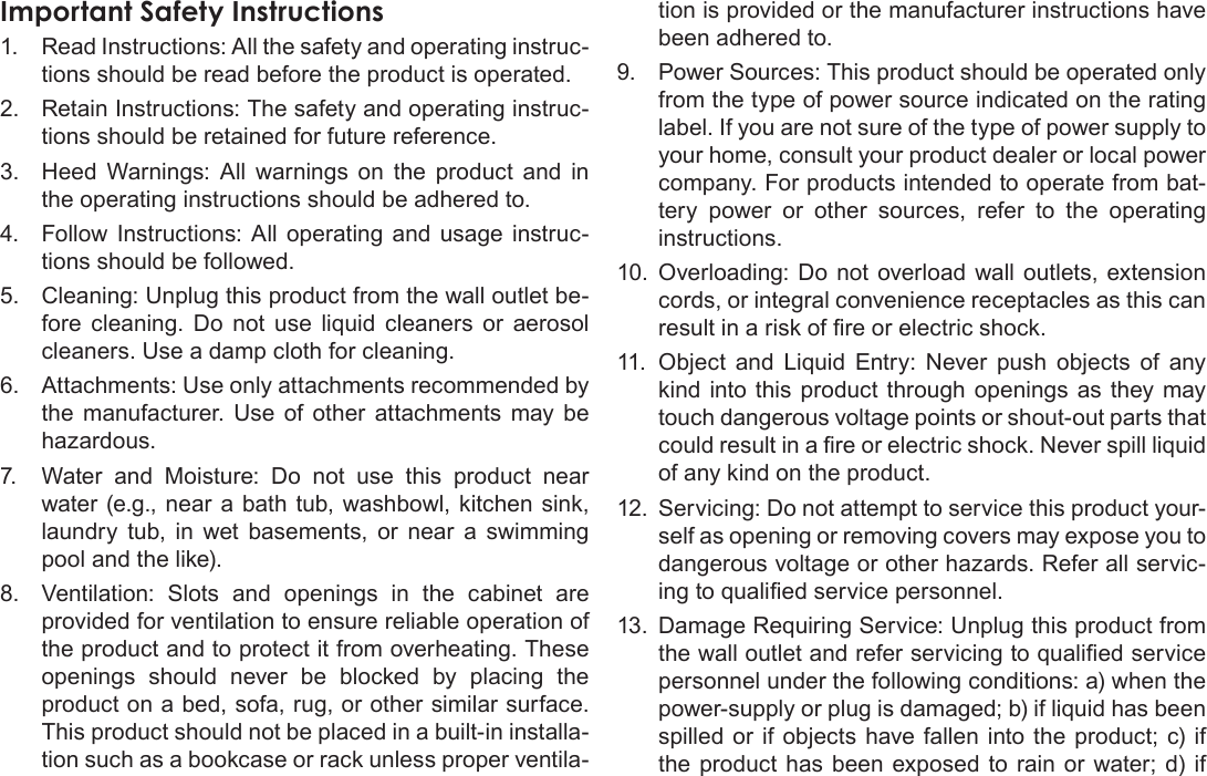 Page 40  Safety NoticesEnglishImportantÂSafetyÂInstructions1.  Read Instructions: All the safety and operating instruc-tions should be read before the product is operated.2.  Retain Instructions: The safety and operating instruc-tions should be retained for future reference.3.  Heed  Warnings:  All  warnings  on  the  product  and  in the operating instructions should be adhered to.4.  Follow  Instructions:  All  operating  and  usage  instruc-tions should be followed.5.  Cleaning: Unplug this product from the wall outlet be-fore  cleaning.  Do  not  use  liquid  cleaners  or  aerosol cleaners. Use a damp cloth for cleaning.6.  Attachments: Use only attachments recommended by the  manufacturer.  Use  of  other  attachments  may  be hazardous.7.  Water  and  Moisture:  Do  not  use  this  product  near water (e.g., near a bath  tub, washbowl,  kitchen  sink, laundry  tub,  in  wet  basements,  or  near  a  swimming pool and the like).8.  Ventilation:  Slots  and  openings  in  the  cabinet  are provided for ventilation to ensure reliable operation of the product and to protect it from overheating. These openings  should  never  be  blocked  by  placing  the product on a bed, sofa, rug, or other similar surface. This product should not be placed in a built-in installa-tion such as a bookcase or rack unless proper ventila-tion is provided or the manufacturer instructions have been adhered to.9.  Power Sources: This product should be operated only from the type of power source indicated on the rating label. If you are not sure of the type of power supply to your home, consult your product dealer or local power company. For products intended to operate from bat-tery  power  or  other  sources,  refer  to  the  operating instructions.10.  Overloading: Do not  overload wall outlets, extension cords, or integral convenience receptacles as this can result in a risk of re or electric shock.11.  Object  and  Liquid  Entry:  Never  push  objects  of  any kind  into  this product  through  openings  as  they may touch dangerous voltage points or shout-out parts that could result in a re or electric shock. Never spill liquid of any kind on the product.12.  Servicing: Do not attempt to service this product your-self as opening or removing covers may expose you to dangerous voltage or other hazards. Refer all servic-ing to qualied service personnel.13.  Damage Requiring Service: Unplug this product from the wall outlet and refer servicing to qualied service personnel under the following conditions: a) when the power-supply or plug is damaged; b) if liquid has been spilled  or if  objects have fallen into the product; c) if the  product  has been exposed  to rain  or water;  d) if 