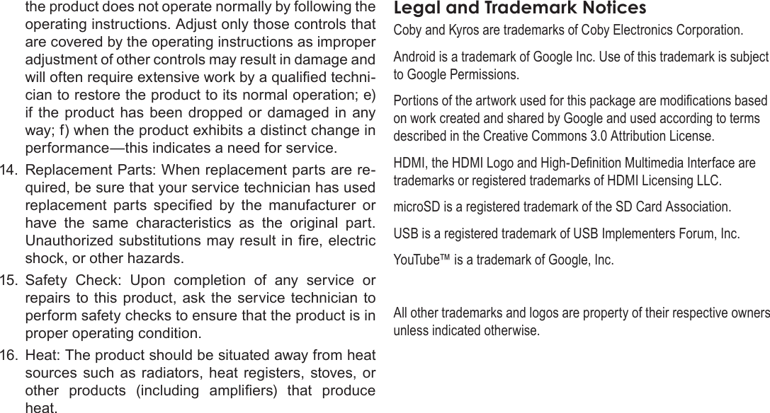Page 41  Safety NoticesEnglishthe product does not operate normally by following the operating instructions. Adjust only those controls that are covered by the operating instructions as improper adjustment of other controls may result in damage and will often require extensive work by a qualied techni-cian to restore the product to its normal operation; e) if the product  has been dropped  or damaged in  any way; f) when the product exhibits a distinct change in performance—this indicates a need for service.14. Replacement Parts: When replacement parts are re-quired, be sure that your service technician has used replacement  parts  specied  by  the  manufacturer  or have  the  same  characteristics  as  the  original  part. Unauthorized substitutions may result in re, electric shock, or other hazards.15.  Safety  Check:  Upon  completion  of  any  service  or repairs  to this  product, ask  the service technician  to perform safety checks to ensure that the product is in proper operating condition.16.  Heat: The product should be situated away from heat sources  such  as radiators, heat  registers, stoves, or other  products  (including  ampliers)  that  produce heat.LegalÂandÂTrademarkÂNoticesCoby and Kyros are trademarks of Coby Electronics Corporation.Android is a trademark of Google Inc. Use of this trademark is subject to Google Permissions.Portions of the artwork used for this package are modications based on work created and shared by Google and used according to terms described in the Creative Commons 3.0 Attribution License.HDMI, the HDMI Logo and High-Denition Multimedia Interface are trademarks or registered trademarks of HDMI Licensing LLC.microSD is a registered trademark of the SD Card Association.USB is a registered trademark of USB Implementers Forum, Inc.YouTube™ is a trademark of Google, Inc. All other trademarks and logos are property of their respective owners unless indicated otherwise.