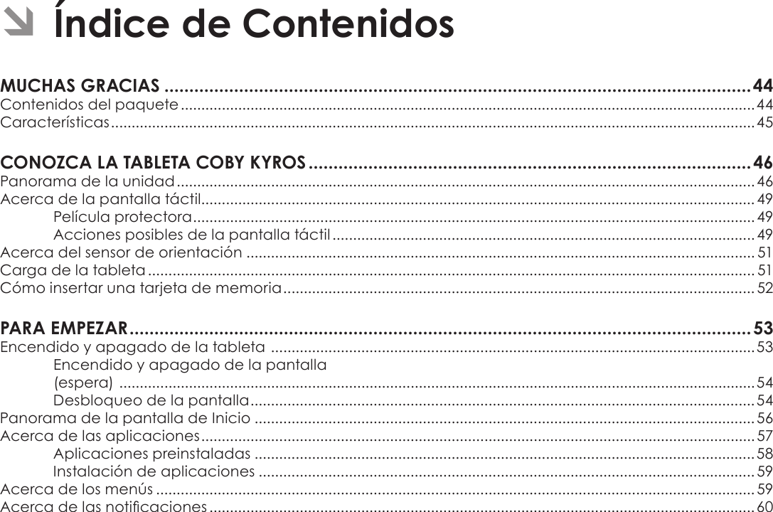 EspañolPage 42  Índice De ContenidosÂÂÍndiceÂdeÂContenidosMUCHASÂGRACIASÂ......................................................................................................................44Contenidos del paquete ............................................................................................................................................44Características .............................................................................................................................................................45CONOZCAÂLAÂTABLETAÂCOBYÂKYROSÂ.........................................................................................46Panorama de la unidad .............................................................................................................................................46Acerca de la pantalla táctil....................................................................................................................................... 49Película protectora ......................................................................................................................................... 49Acciones posibles de la pantalla táctil ....................................................................................................... 49Acerca del sensor de orientación ............................................................................................................................ 51Carga de la tableta .................................................................................................................................................... 51Cómo insertar una tarjeta de memoria ................................................................................................................... 52PARAÂEMPEZARÂ.............................................................................................................................53Encendido y apagado de la tableta  ...................................................................................................................... 53Encendido y apagado de la pantalla  (espera)  ...........................................................................................................................................................54Desbloqueo de la pantalla ...........................................................................................................................54Panorama de la pantalla de Inicio ..........................................................................................................................56Acerca de las aplicaciones ....................................................................................................................................... 57Aplicaciones preinstaladas ..........................................................................................................................58Instalación de aplicaciones ......................................................................................................................... 59Acerca de los menús .................................................................................................................................................. 59Acerca de las noticaciones ..................................................................................................................................... 60