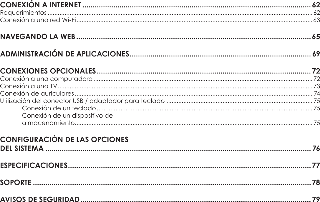 EspañolPage 43 Índice De ContenidosCONEXIÓNÂAÂINTERNETÂ...............................................................................................................62Requerimientos ............................................................................................................................................................ 62Conexión a una red Wi-Fi ...........................................................................................................................................63NAVEGANDOÂLAÂWEBÂ..................................................................................................................65ADMINISTRACIÓNÂDEÂAPLICACIONESÂ........................................................................................ 69CONEXIONESÂOPCIONALESÂ........................................................................................................72Conexión a una computadora ................................................................................................................................. 72Conexión a una TV ...................................................................................................................................................... 73Conexión de auriculares ............................................................................................................................................ 74Utilización del conector USB / adaptador para teclado ...................................................................................... 75Conexión de un teclado ............................................................................................................................... 75Conexión de un dispositivo de  almacenamiento............................................................................................................................................ 75CONFIGURACIÓNÂDEÂLASÂOPCIONESÂÂDELÂSISTEMAÂ................................................................................................................................. 76ESPECIFICACIONESÂ......................................................................................................................77SOPORTEÂ.......................................................................................................................................78AVISOSÂDEÂSEGURIDADÂ................................................................................................................79