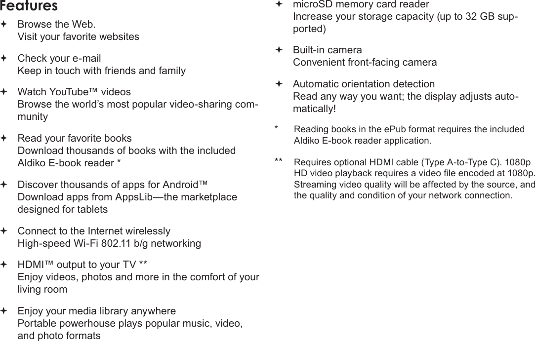 EspañolPage 45 Muchas GraciasFeatures Browse the Web. Visit your favorite websites Check your e-mail Keep in touch with friends and family Watch YouTube™ videos Browse the world’s most popular video-sharing com-munity Read your favorite books Download thousands of books with the included Aldiko E-book reader * Discover thousands of apps for Android™ Download apps from AppsLib—the marketplace designed for tablets Connect to the Internet wirelessly High-speed Wi-Fi 802.11 b/g networking HDMI™ output to your TV ** Enjoy videos, photos and more in the comfort of your living room Enjoy your media library anywhere  Portable powerhouse plays popular music, video, and photo formats microSD memory card reader Increase your storage capacity (up to 32 GB sup-ported) Built-in camera Convenient front-facing camera Automatic orientation detection Read any way you want; the display adjusts auto-matically!*  Reading books in the ePub format requires the included Aldiko E-book reader application.** Requires optional HDMI cable (Type A-to-Type C). 1080p HD video playback requires a video le encoded at 1080p. Streaming video quality will be affected by the source, and the quality and condition of your network connection.