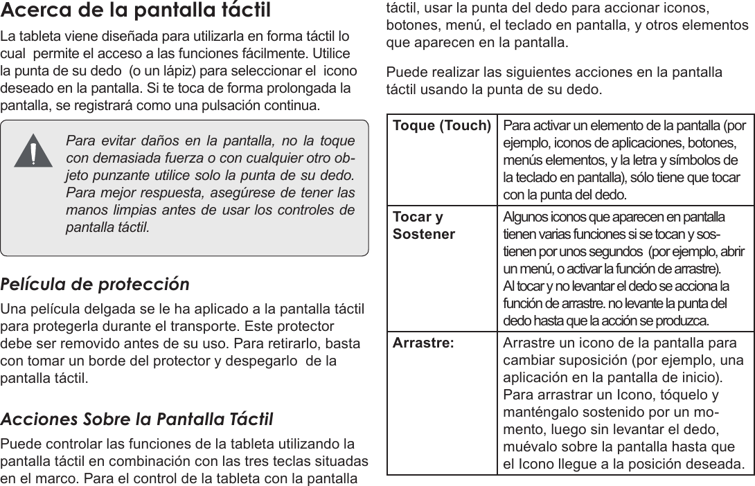 EspañolPage 49  Conozca La Tableta Coby KyrosAcercaÂdeÂlaÂpantallaÂtáctilLa tableta viene diseñada para utilizarla en forma táctil lo cual  permite el acceso a las funciones fácilmente. Utilice la punta de su dedo  (o un lápiz) para seleccionar el  icono deseado en la pantalla. Si te toca de forma prolongada la pantalla, se registrará como una pulsación continua. Paraevitardañosenlapantalla,nolatoquecondemasiadafuerzaoconcualquierotroob-jetopunzanteutilicesololapuntadesudedo.Paramejorrespuesta,asegúresedetenerlasmanoslimpiasantesdeusarloscontrolesdepantallatáctil.Película de protecciónUna película delgada se le ha aplicado a la pantalla táctil para protegerla durante el transporte. Este protector  debe ser removido antes de su uso. Para retirarlo, basta con tomar un borde del protector y despegarlo  de la pantalla táctil.Acciones Sobre la Pantalla TáctilPuede controlar las funciones de la tableta utilizando la pantalla táctil en combinación con las tres teclas situadas en el marco. Para el control de la tableta con la pantalla táctil, usar la punta del dedo para accionar iconos, botones, menú, el teclado en pantalla, y otros elementos que aparecen en la pantalla.Puede realizar las siguientes acciones en la pantalla táctil usando la punta de su dedo.Toque (Touch) Para activar un elemento de la pantalla (por ejemplo, iconos de aplicaciones, botones, menús elementos, y la letra y símbolos de la teclado en pantalla), sólo tiene que tocar con la punta del dedo.Tocar y SostenerAlgunos iconos que aparecen en pantalla tienen varias funciones si se tocan y sos-tienen por unos segundos  (por ejemplo, abrir un menú, o activar la función de arrastre). Al tocar y no levantar el dedo se acciona la función de arrastre. no levante la punta del dedo hasta que la acción se produzca.Arrastre: Arrastre un icono de la pantalla para cambiar suposición (por ejemplo, una aplicación en la pantalla de inicio).Para arrastrar un Icono, tóquelo y manténgalo sostenido por un mo-mento, luego sin levantar el dedo, muévalo sobre la pantalla hasta que el Icono llegue a la posición deseada.