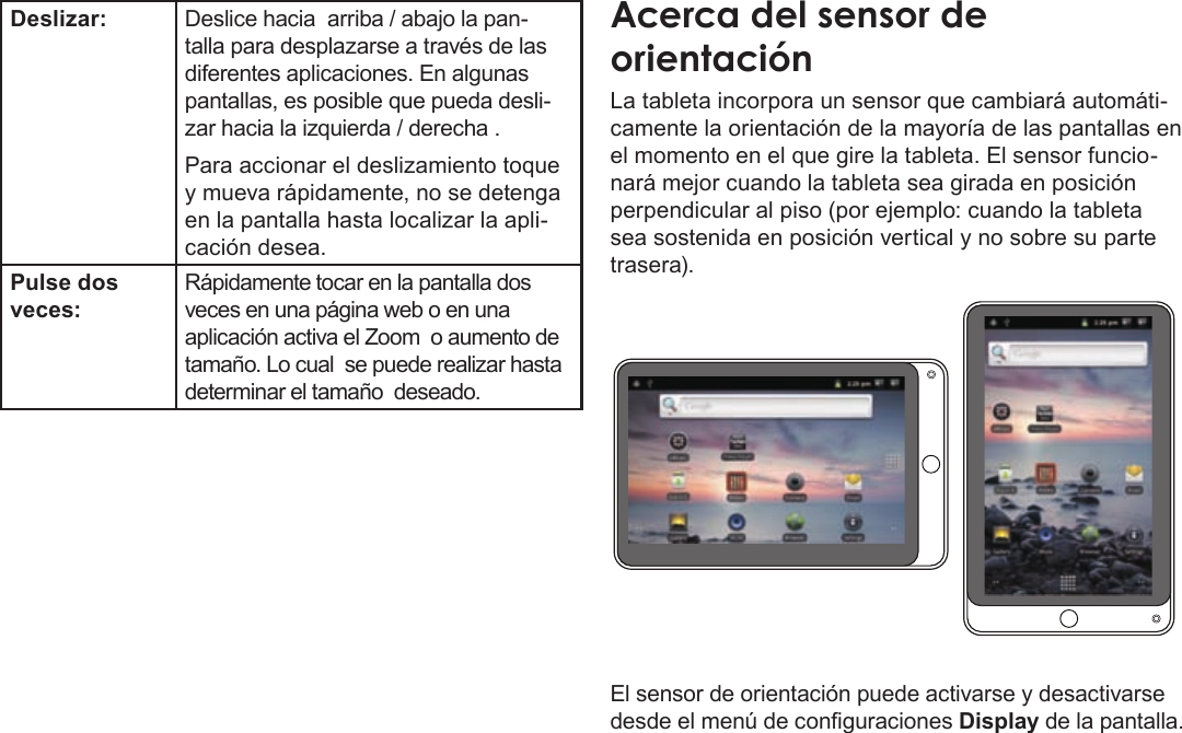 EspañolPage 50  Conozca La Tableta Coby KyrosDeslizar: Deslice hacia  arriba / abajo la pan-talla para desplazarse a través de las diferentes aplicaciones. En algunas pantallas, es posible que pueda desli-zar hacia la izquierda / derecha .Para accionar el deslizamiento toque y mueva rápidamente, no se detenga en la pantalla hasta localizar la apli-cación desea.Pulse dos veces:Rápidamente tocar en la pantalla dos veces en una página web o en una aplicación activa el Zoom  o aumento de tamaño. Lo cual  se puede realizar hasta determinar el tamaño  deseado. AcercaÂdelÂsensorÂdeÂorientaciónLa tableta incorpora un sensor que cambiará automáti-camente la orientación de la mayoría de las pantallas en el momento en el que gire la tableta. El sensor funcio-nará mejor cuando la tableta sea girada en posición perpendicular al piso (por ejemplo: cuando la tableta sea sostenida en posición vertical y no sobre su parte trasera).El sensor de orientación puede activarse y desactivarse desde el menú de conguraciones Display de la pantalla.