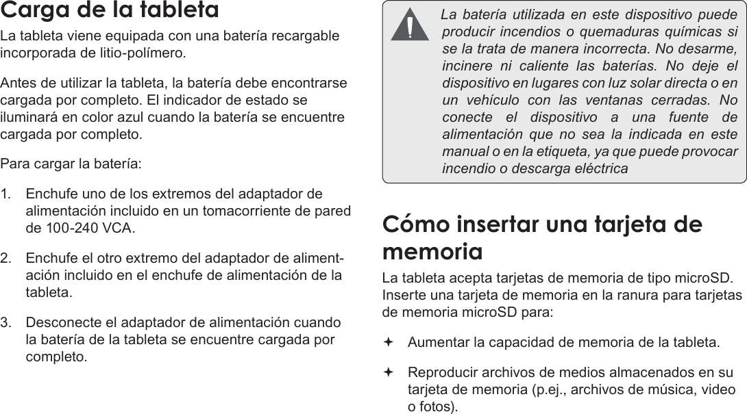 EspañolPage 51  Conozca La Tableta Coby KyrosCargaÂdeÂlaÂtabletaLa tableta viene equipada con una batería recargable incorporada de litio-polímero.Antes de utilizar la tableta, la batería debe encontrarse cargada por completo. El indicador de estado se iluminará en color azul cuando la batería se encuentre cargada por completo.Para cargar la batería:1.  Enchufe uno de los extremos del adaptador de alimentación incluido en un tomacorriente de pared de 100-240 VCA.2.  Enchufe el otro extremo del adaptador de aliment-ación incluido en el enchufe de alimentación de la tableta.3.  Desconecte el adaptador de alimentación cuando la batería de la tableta se encuentre cargada por completo. Labateríautilizadaenestedispositivopuedeproducirincendios oquemaduras químicassiselatratademaneraincorrecta.Nodesarme,incinerenicalientelasbaterías.No deje eldispositivoenlugaresconluzsolardirectaoenunvehículoconlasventanascerradas.Noconecte eldispositivo a unafuentedealimentación quenosealaindicadaenestemanualoenlaetiqueta,yaquepuedeprovocarincendioodescargaeléctricaCómoÂinsertarÂunaÂtarjetaÂdeÂmemoriaLa tableta acepta tarjetas de memoria de tipo microSD. Inserte una tarjeta de memoria en la ranura para tarjetas de memoria microSD para: Aumentar la capacidad de memoria de la tableta. Reproducir archivos de medios almacenados en su tarjeta de memoria (p.ej., archivos de música, video o fotos).